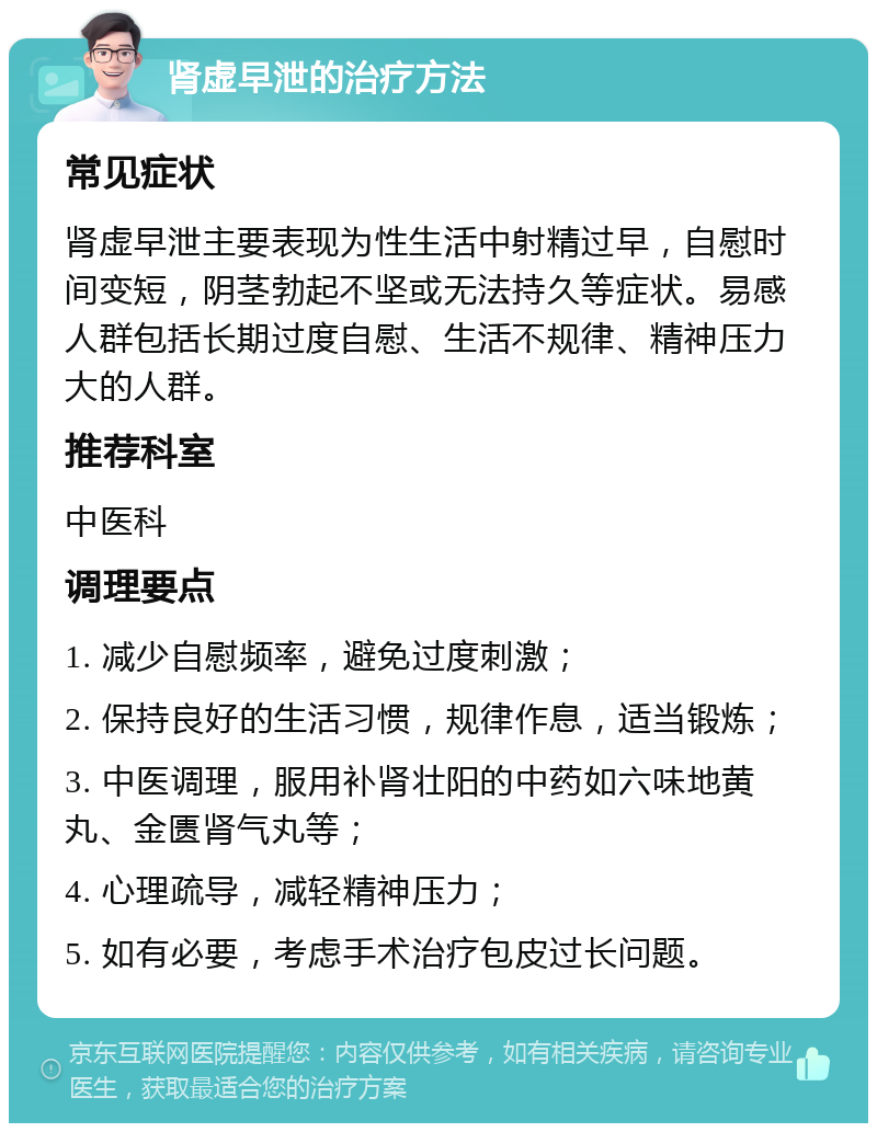 肾虚早泄的治疗方法 常见症状 肾虚早泄主要表现为性生活中射精过早，自慰时间变短，阴茎勃起不坚或无法持久等症状。易感人群包括长期过度自慰、生活不规律、精神压力大的人群。 推荐科室 中医科 调理要点 1. 减少自慰频率，避免过度刺激； 2. 保持良好的生活习惯，规律作息，适当锻炼； 3. 中医调理，服用补肾壮阳的中药如六味地黄丸、金匮肾气丸等； 4. 心理疏导，减轻精神压力； 5. 如有必要，考虑手术治疗包皮过长问题。