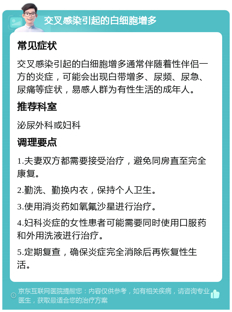 交叉感染引起的白细胞增多 常见症状 交叉感染引起的白细胞增多通常伴随着性伴侣一方的炎症，可能会出现白带增多、尿频、尿急、尿痛等症状，易感人群为有性生活的成年人。 推荐科室 泌尿外科或妇科 调理要点 1.夫妻双方都需要接受治疗，避免同房直至完全康复。 2.勤洗、勤换内衣，保持个人卫生。 3.使用消炎药如氧氟沙星进行治疗。 4.妇科炎症的女性患者可能需要同时使用口服药和外用洗液进行治疗。 5.定期复查，确保炎症完全消除后再恢复性生活。