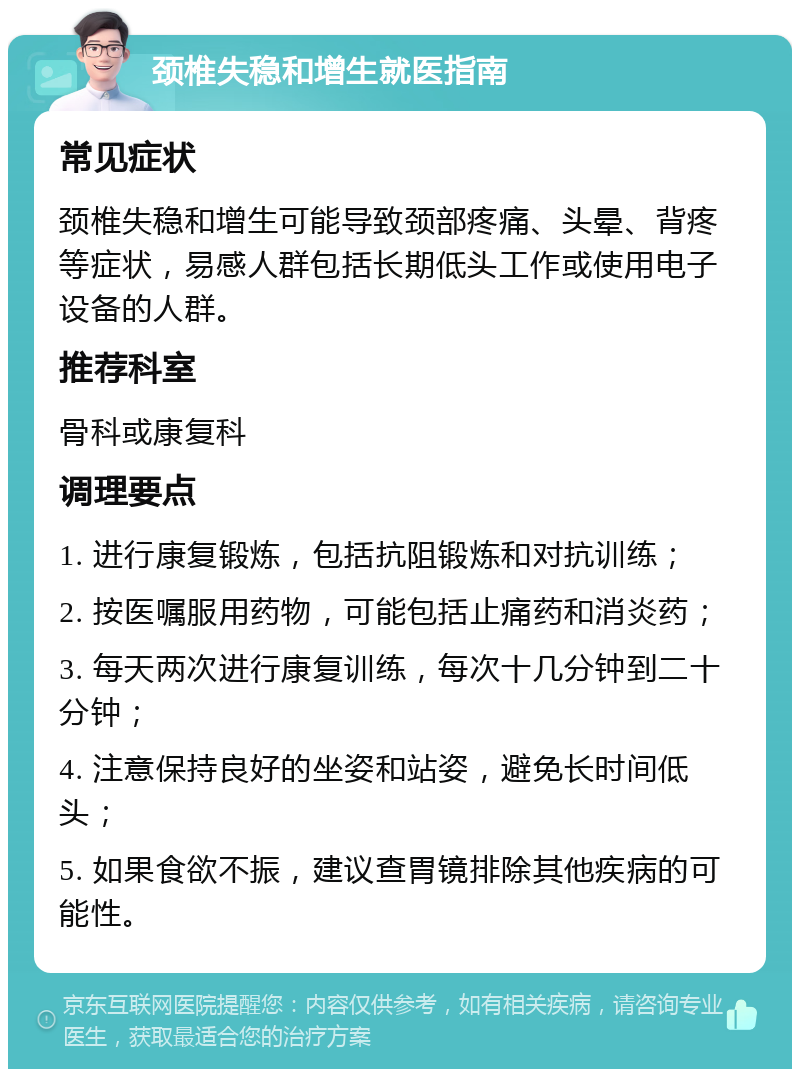 颈椎失稳和增生就医指南 常见症状 颈椎失稳和增生可能导致颈部疼痛、头晕、背疼等症状，易感人群包括长期低头工作或使用电子设备的人群。 推荐科室 骨科或康复科 调理要点 1. 进行康复锻炼，包括抗阻锻炼和对抗训练； 2. 按医嘱服用药物，可能包括止痛药和消炎药； 3. 每天两次进行康复训练，每次十几分钟到二十分钟； 4. 注意保持良好的坐姿和站姿，避免长时间低头； 5. 如果食欲不振，建议查胃镜排除其他疾病的可能性。