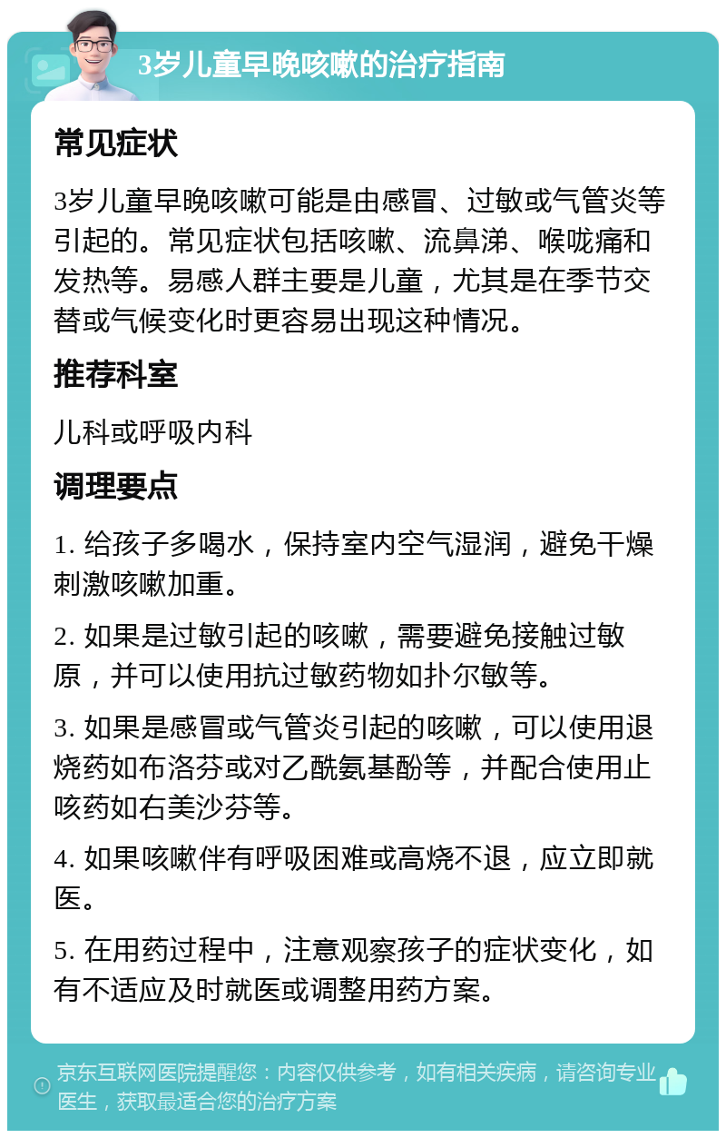 3岁儿童早晚咳嗽的治疗指南 常见症状 3岁儿童早晚咳嗽可能是由感冒、过敏或气管炎等引起的。常见症状包括咳嗽、流鼻涕、喉咙痛和发热等。易感人群主要是儿童，尤其是在季节交替或气候变化时更容易出现这种情况。 推荐科室 儿科或呼吸内科 调理要点 1. 给孩子多喝水，保持室内空气湿润，避免干燥刺激咳嗽加重。 2. 如果是过敏引起的咳嗽，需要避免接触过敏原，并可以使用抗过敏药物如扑尔敏等。 3. 如果是感冒或气管炎引起的咳嗽，可以使用退烧药如布洛芬或对乙酰氨基酚等，并配合使用止咳药如右美沙芬等。 4. 如果咳嗽伴有呼吸困难或高烧不退，应立即就医。 5. 在用药过程中，注意观察孩子的症状变化，如有不适应及时就医或调整用药方案。