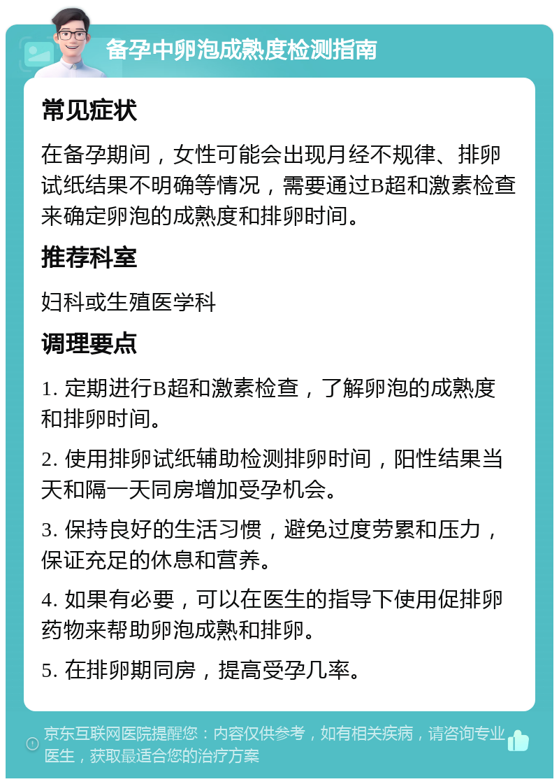 备孕中卵泡成熟度检测指南 常见症状 在备孕期间，女性可能会出现月经不规律、排卵试纸结果不明确等情况，需要通过B超和激素检查来确定卵泡的成熟度和排卵时间。 推荐科室 妇科或生殖医学科 调理要点 1. 定期进行B超和激素检查，了解卵泡的成熟度和排卵时间。 2. 使用排卵试纸辅助检测排卵时间，阳性结果当天和隔一天同房增加受孕机会。 3. 保持良好的生活习惯，避免过度劳累和压力，保证充足的休息和营养。 4. 如果有必要，可以在医生的指导下使用促排卵药物来帮助卵泡成熟和排卵。 5. 在排卵期同房，提高受孕几率。