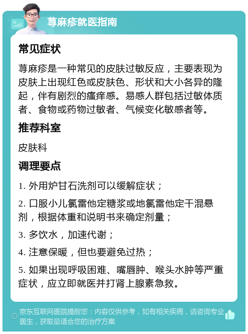 荨麻疹就医指南 常见症状 荨麻疹是一种常见的皮肤过敏反应，主要表现为皮肤上出现红色或皮肤色、形状和大小各异的隆起，伴有剧烈的瘙痒感。易感人群包括过敏体质者、食物或药物过敏者、气候变化敏感者等。 推荐科室 皮肤科 调理要点 1. 外用炉甘石洗剂可以缓解症状； 2. 口服小儿氯雷他定糖浆或地氯雷他定干混悬剂，根据体重和说明书来确定剂量； 3. 多饮水，加速代谢； 4. 注意保暖，但也要避免过热； 5. 如果出现呼吸困难、嘴唇肿、喉头水肿等严重症状，应立即就医并打肾上腺素急救。