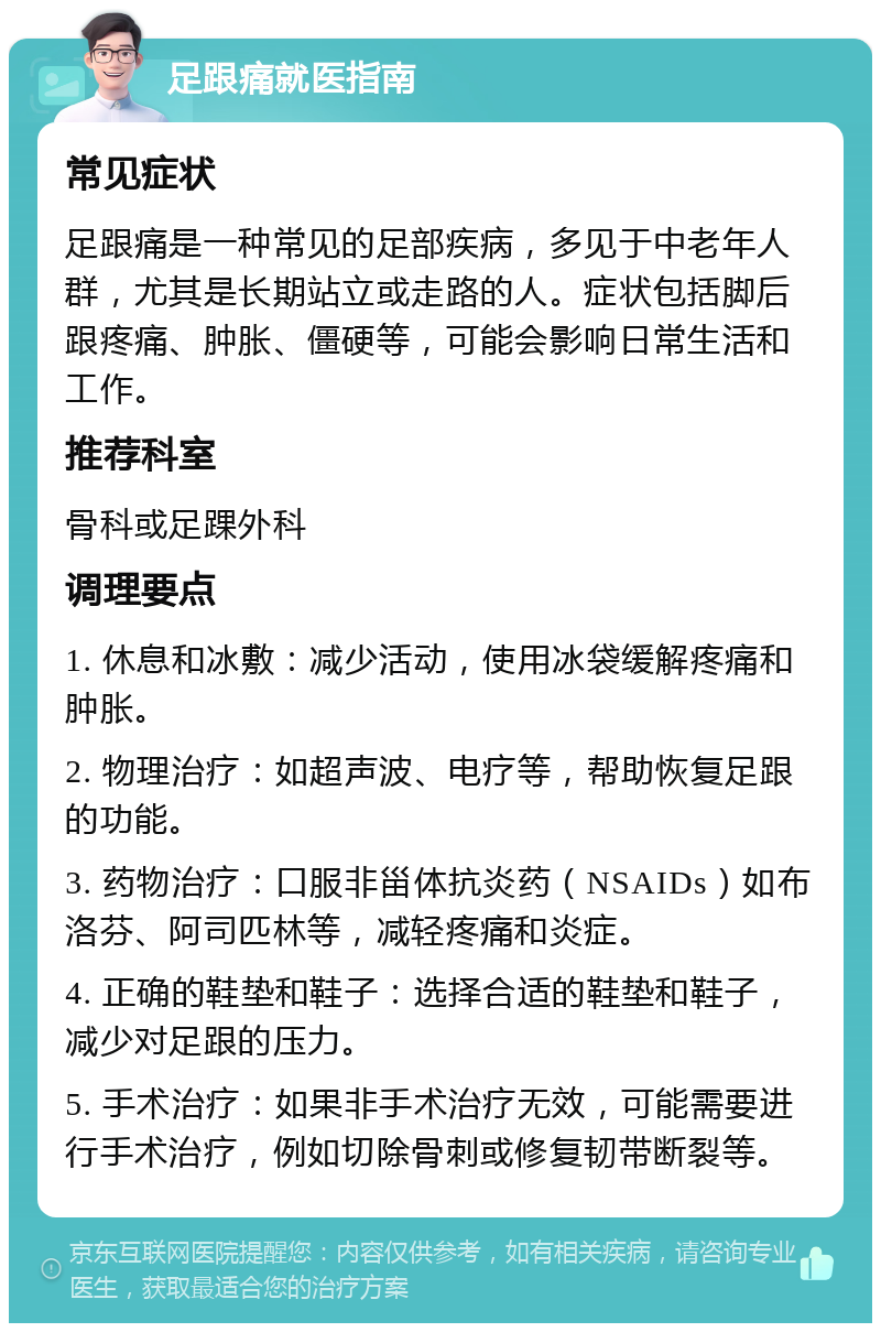 足跟痛就医指南 常见症状 足跟痛是一种常见的足部疾病，多见于中老年人群，尤其是长期站立或走路的人。症状包括脚后跟疼痛、肿胀、僵硬等，可能会影响日常生活和工作。 推荐科室 骨科或足踝外科 调理要点 1. 休息和冰敷：减少活动，使用冰袋缓解疼痛和肿胀。 2. 物理治疗：如超声波、电疗等，帮助恢复足跟的功能。 3. 药物治疗：口服非甾体抗炎药（NSAIDs）如布洛芬、阿司匹林等，减轻疼痛和炎症。 4. 正确的鞋垫和鞋子：选择合适的鞋垫和鞋子，减少对足跟的压力。 5. 手术治疗：如果非手术治疗无效，可能需要进行手术治疗，例如切除骨刺或修复韧带断裂等。