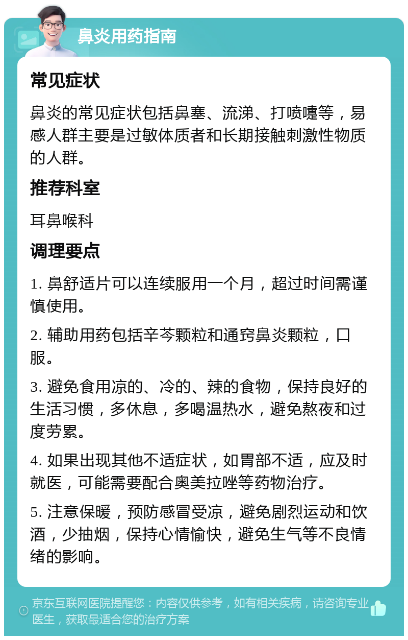 鼻炎用药指南 常见症状 鼻炎的常见症状包括鼻塞、流涕、打喷嚏等，易感人群主要是过敏体质者和长期接触刺激性物质的人群。 推荐科室 耳鼻喉科 调理要点 1. 鼻舒适片可以连续服用一个月，超过时间需谨慎使用。 2. 辅助用药包括辛芩颗粒和通窍鼻炎颗粒，口服。 3. 避免食用凉的、冷的、辣的食物，保持良好的生活习惯，多休息，多喝温热水，避免熬夜和过度劳累。 4. 如果出现其他不适症状，如胃部不适，应及时就医，可能需要配合奥美拉唑等药物治疗。 5. 注意保暖，预防感冒受凉，避免剧烈运动和饮酒，少抽烟，保持心情愉快，避免生气等不良情绪的影响。