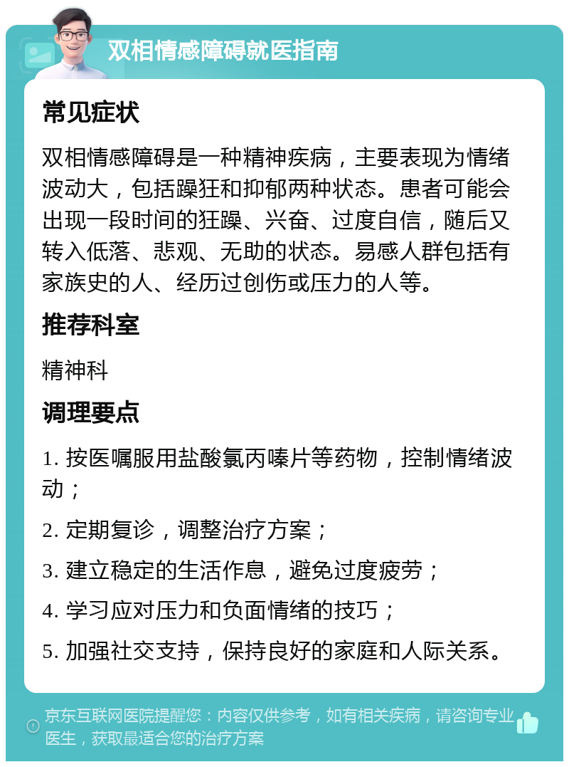 双相情感障碍就医指南 常见症状 双相情感障碍是一种精神疾病，主要表现为情绪波动大，包括躁狂和抑郁两种状态。患者可能会出现一段时间的狂躁、兴奋、过度自信，随后又转入低落、悲观、无助的状态。易感人群包括有家族史的人、经历过创伤或压力的人等。 推荐科室 精神科 调理要点 1. 按医嘱服用盐酸氯丙嗪片等药物，控制情绪波动； 2. 定期复诊，调整治疗方案； 3. 建立稳定的生活作息，避免过度疲劳； 4. 学习应对压力和负面情绪的技巧； 5. 加强社交支持，保持良好的家庭和人际关系。