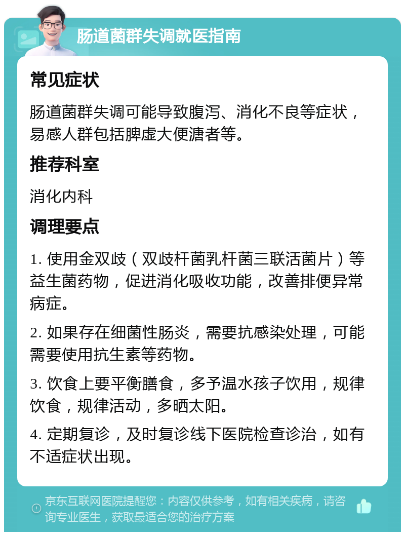 肠道菌群失调就医指南 常见症状 肠道菌群失调可能导致腹泻、消化不良等症状，易感人群包括脾虚大便溏者等。 推荐科室 消化内科 调理要点 1. 使用金双歧（双歧杆菌乳杆菌三联活菌片）等益生菌药物，促进消化吸收功能，改善排便异常病症。 2. 如果存在细菌性肠炎，需要抗感染处理，可能需要使用抗生素等药物。 3. 饮食上要平衡膳食，多予温水孩子饮用，规律饮食，规律活动，多晒太阳。 4. 定期复诊，及时复诊线下医院检查诊治，如有不适症状出现。