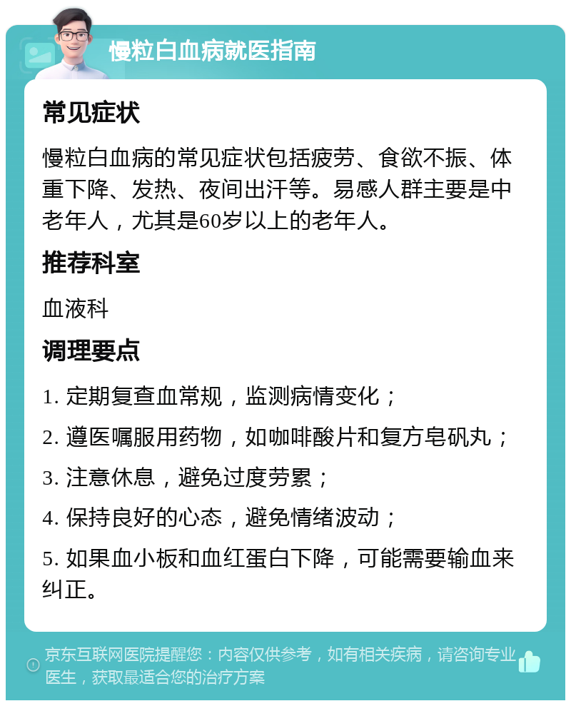 慢粒白血病就医指南 常见症状 慢粒白血病的常见症状包括疲劳、食欲不振、体重下降、发热、夜间出汗等。易感人群主要是中老年人，尤其是60岁以上的老年人。 推荐科室 血液科 调理要点 1. 定期复查血常规，监测病情变化； 2. 遵医嘱服用药物，如咖啡酸片和复方皂矾丸； 3. 注意休息，避免过度劳累； 4. 保持良好的心态，避免情绪波动； 5. 如果血小板和血红蛋白下降，可能需要输血来纠正。