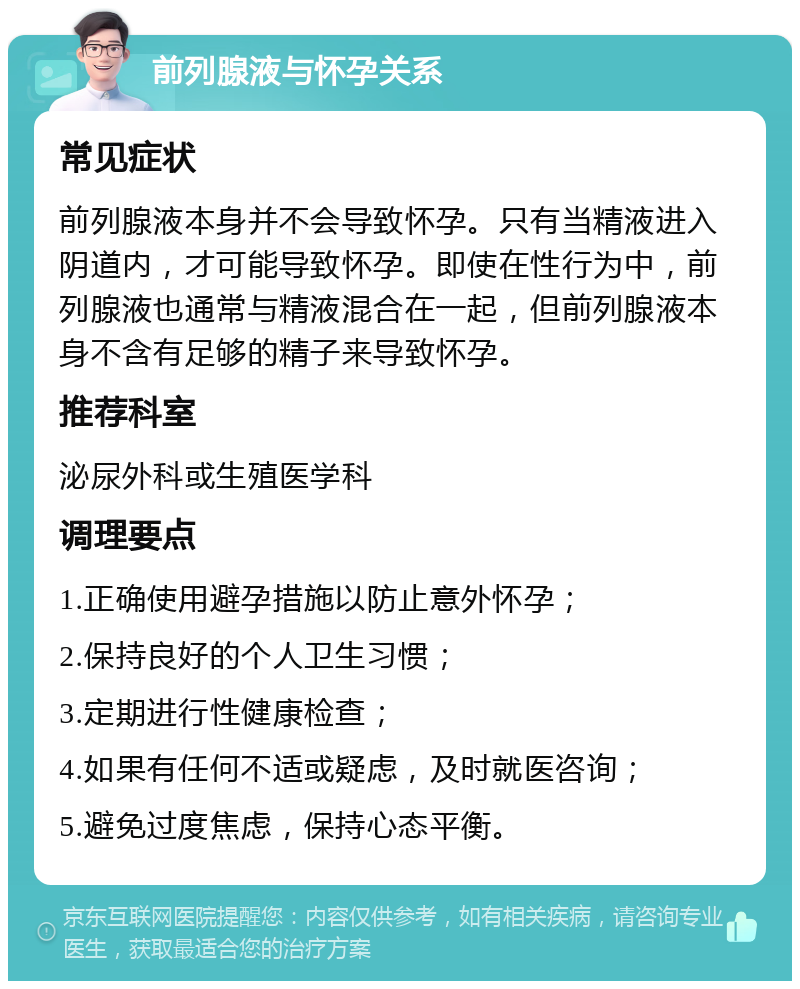 前列腺液与怀孕关系 常见症状 前列腺液本身并不会导致怀孕。只有当精液进入阴道内，才可能导致怀孕。即使在性行为中，前列腺液也通常与精液混合在一起，但前列腺液本身不含有足够的精子来导致怀孕。 推荐科室 泌尿外科或生殖医学科 调理要点 1.正确使用避孕措施以防止意外怀孕； 2.保持良好的个人卫生习惯； 3.定期进行性健康检查； 4.如果有任何不适或疑虑，及时就医咨询； 5.避免过度焦虑，保持心态平衡。