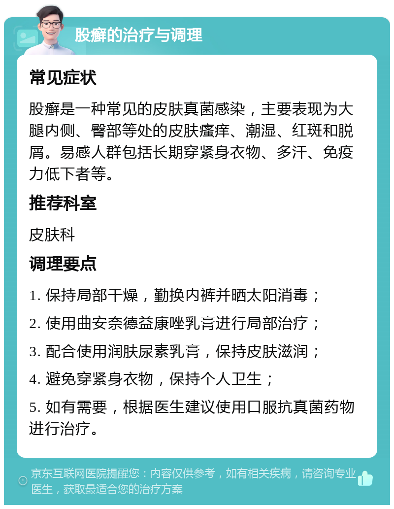 股癣的治疗与调理 常见症状 股癣是一种常见的皮肤真菌感染，主要表现为大腿内侧、臀部等处的皮肤瘙痒、潮湿、红斑和脱屑。易感人群包括长期穿紧身衣物、多汗、免疫力低下者等。 推荐科室 皮肤科 调理要点 1. 保持局部干燥，勤换内裤并晒太阳消毒； 2. 使用曲安奈德益康唑乳膏进行局部治疗； 3. 配合使用润肤尿素乳膏，保持皮肤滋润； 4. 避免穿紧身衣物，保持个人卫生； 5. 如有需要，根据医生建议使用口服抗真菌药物进行治疗。