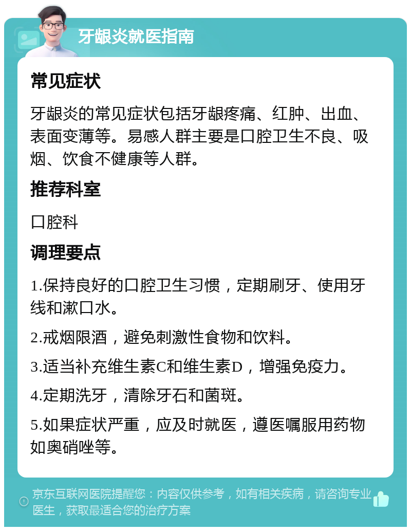 牙龈炎就医指南 常见症状 牙龈炎的常见症状包括牙龈疼痛、红肿、出血、表面变薄等。易感人群主要是口腔卫生不良、吸烟、饮食不健康等人群。 推荐科室 口腔科 调理要点 1.保持良好的口腔卫生习惯，定期刷牙、使用牙线和漱口水。 2.戒烟限酒，避免刺激性食物和饮料。 3.适当补充维生素C和维生素D，增强免疫力。 4.定期洗牙，清除牙石和菌斑。 5.如果症状严重，应及时就医，遵医嘱服用药物如奥硝唑等。