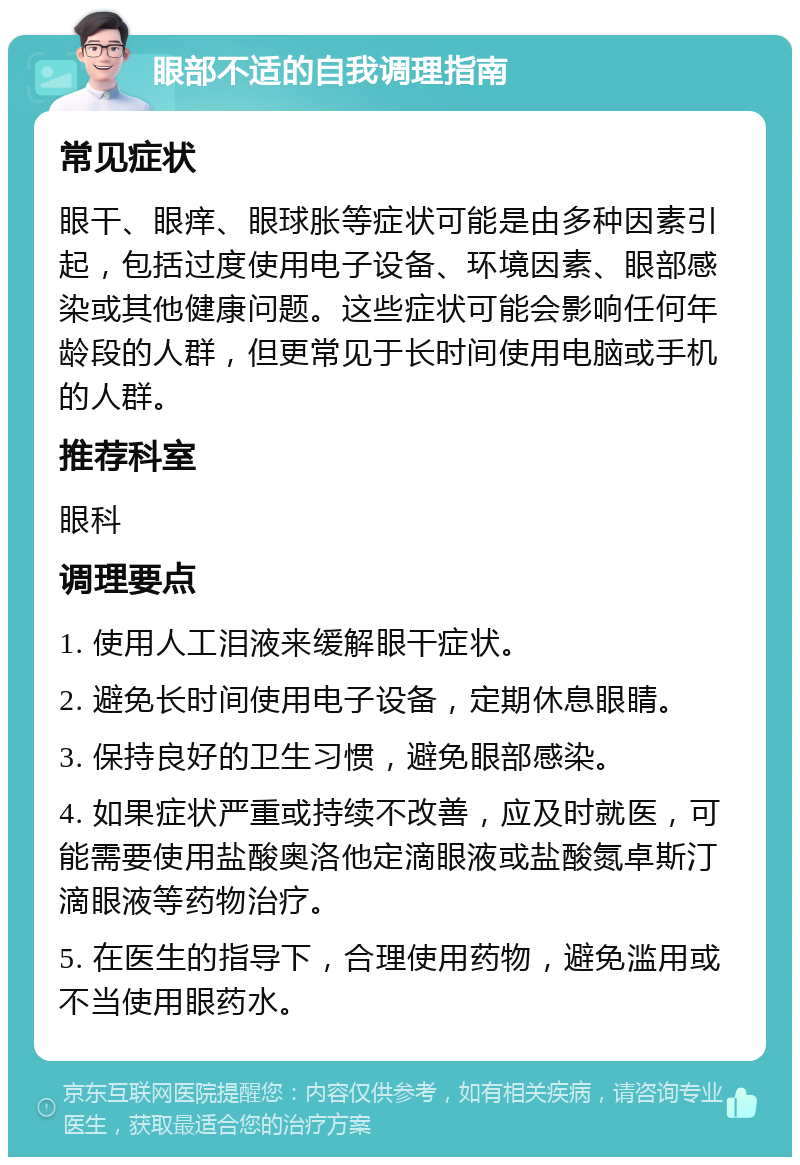 眼部不适的自我调理指南 常见症状 眼干、眼痒、眼球胀等症状可能是由多种因素引起，包括过度使用电子设备、环境因素、眼部感染或其他健康问题。这些症状可能会影响任何年龄段的人群，但更常见于长时间使用电脑或手机的人群。 推荐科室 眼科 调理要点 1. 使用人工泪液来缓解眼干症状。 2. 避免长时间使用电子设备，定期休息眼睛。 3. 保持良好的卫生习惯，避免眼部感染。 4. 如果症状严重或持续不改善，应及时就医，可能需要使用盐酸奥洛他定滴眼液或盐酸氮卓斯汀滴眼液等药物治疗。 5. 在医生的指导下，合理使用药物，避免滥用或不当使用眼药水。