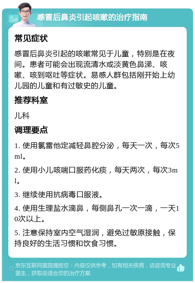 感冒后鼻炎引起咳嗽的治疗指南 常见症状 感冒后鼻炎引起的咳嗽常见于儿童，特别是在夜间。患者可能会出现流清水或淡黄色鼻涕、咳嗽、咳到呕吐等症状。易感人群包括刚开始上幼儿园的儿童和有过敏史的儿童。 推荐科室 儿科 调理要点 1. 使用氯雷他定减轻鼻腔分泌，每天一次，每次5ml。 2. 使用小儿咳喘口服药化痰，每天两次，每次3ml。 3. 继续使用抗病毒口服液。 4. 使用生理盐水滴鼻，每侧鼻孔一次一滴，一天10次以上。 5. 注意保持室内空气湿润，避免过敏原接触，保持良好的生活习惯和饮食习惯。