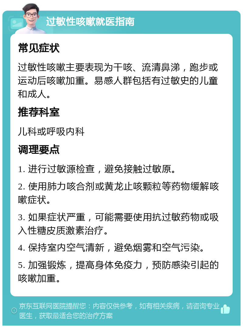 过敏性咳嗽就医指南 常见症状 过敏性咳嗽主要表现为干咳、流清鼻涕，跑步或运动后咳嗽加重。易感人群包括有过敏史的儿童和成人。 推荐科室 儿科或呼吸内科 调理要点 1. 进行过敏源检查，避免接触过敏原。 2. 使用肺力咳合剂或黄龙止咳颗粒等药物缓解咳嗽症状。 3. 如果症状严重，可能需要使用抗过敏药物或吸入性糖皮质激素治疗。 4. 保持室内空气清新，避免烟雾和空气污染。 5. 加强锻炼，提高身体免疫力，预防感染引起的咳嗽加重。