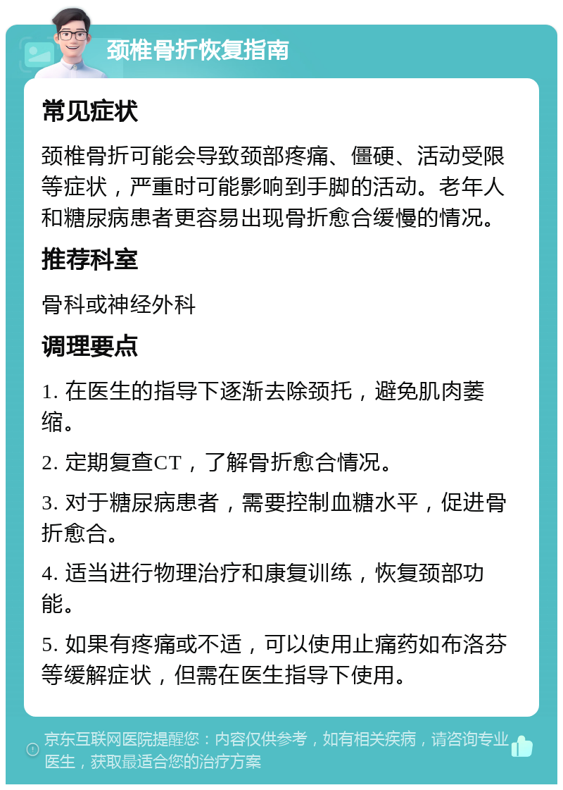 颈椎骨折恢复指南 常见症状 颈椎骨折可能会导致颈部疼痛、僵硬、活动受限等症状，严重时可能影响到手脚的活动。老年人和糖尿病患者更容易出现骨折愈合缓慢的情况。 推荐科室 骨科或神经外科 调理要点 1. 在医生的指导下逐渐去除颈托，避免肌肉萎缩。 2. 定期复查CT，了解骨折愈合情况。 3. 对于糖尿病患者，需要控制血糖水平，促进骨折愈合。 4. 适当进行物理治疗和康复训练，恢复颈部功能。 5. 如果有疼痛或不适，可以使用止痛药如布洛芬等缓解症状，但需在医生指导下使用。