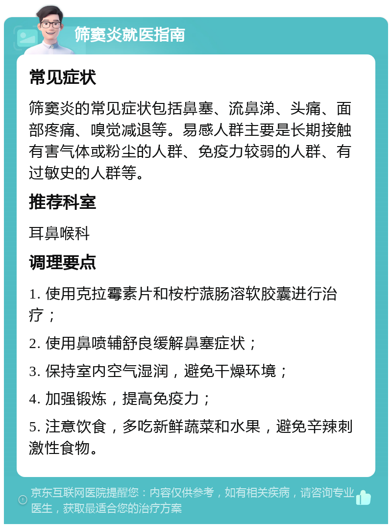 筛窦炎就医指南 常见症状 筛窦炎的常见症状包括鼻塞、流鼻涕、头痛、面部疼痛、嗅觉减退等。易感人群主要是长期接触有害气体或粉尘的人群、免疫力较弱的人群、有过敏史的人群等。 推荐科室 耳鼻喉科 调理要点 1. 使用克拉霉素片和桉柠蒎肠溶软胶囊进行治疗； 2. 使用鼻喷辅舒良缓解鼻塞症状； 3. 保持室内空气湿润，避免干燥环境； 4. 加强锻炼，提高免疫力； 5. 注意饮食，多吃新鲜蔬菜和水果，避免辛辣刺激性食物。