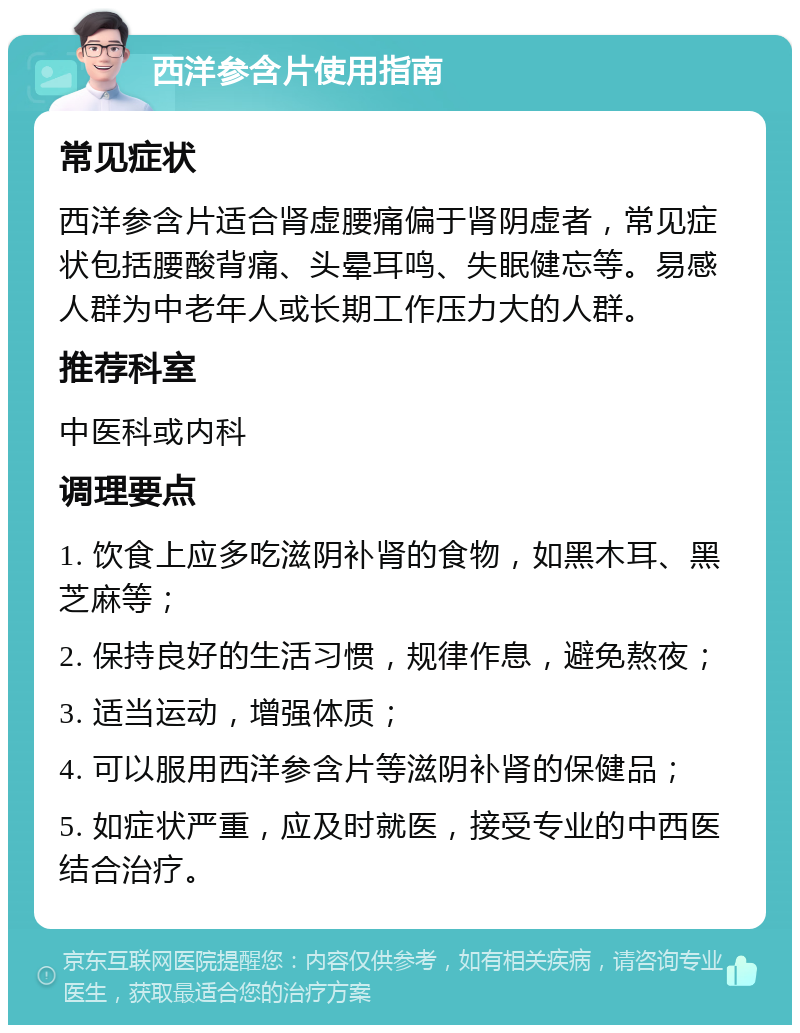 西洋参含片使用指南 常见症状 西洋参含片适合肾虚腰痛偏于肾阴虚者，常见症状包括腰酸背痛、头晕耳鸣、失眠健忘等。易感人群为中老年人或长期工作压力大的人群。 推荐科室 中医科或内科 调理要点 1. 饮食上应多吃滋阴补肾的食物，如黑木耳、黑芝麻等； 2. 保持良好的生活习惯，规律作息，避免熬夜； 3. 适当运动，增强体质； 4. 可以服用西洋参含片等滋阴补肾的保健品； 5. 如症状严重，应及时就医，接受专业的中西医结合治疗。