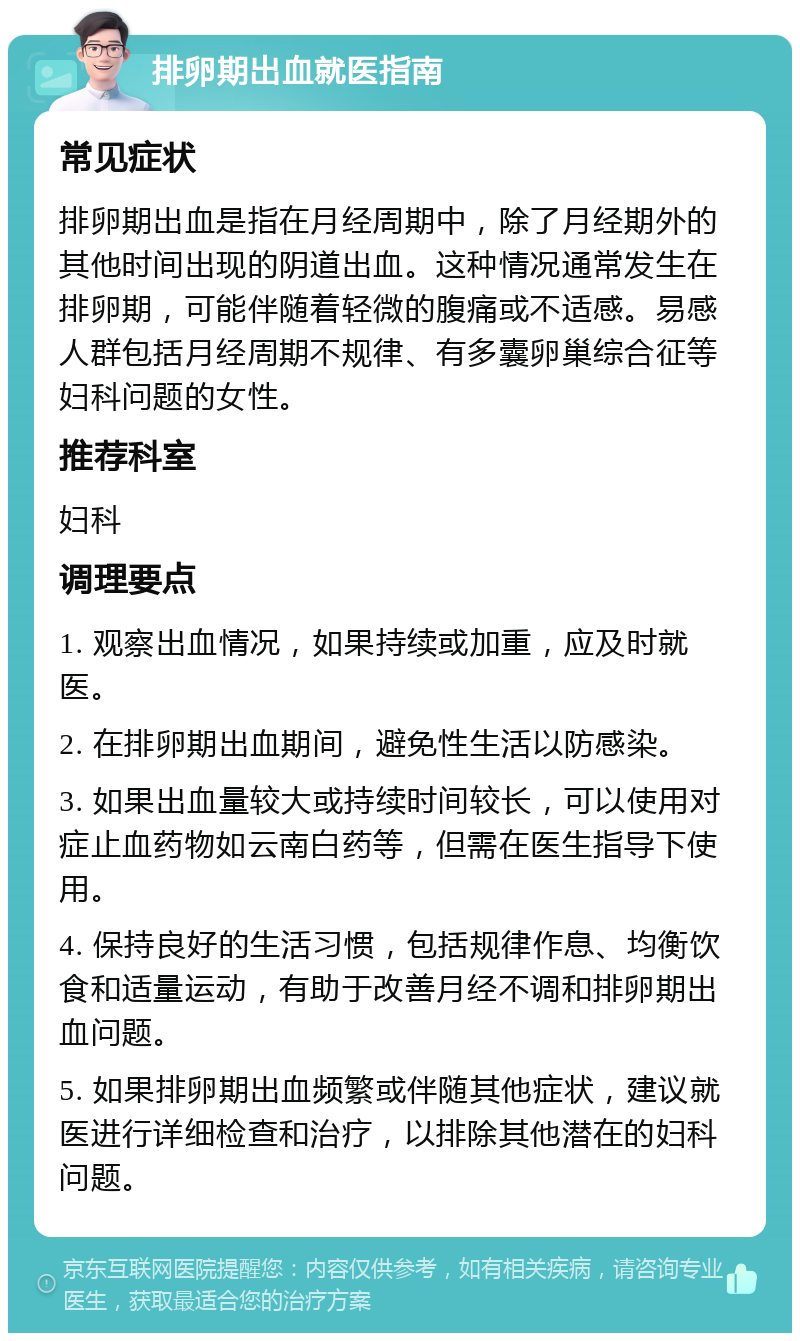 排卵期出血就医指南 常见症状 排卵期出血是指在月经周期中，除了月经期外的其他时间出现的阴道出血。这种情况通常发生在排卵期，可能伴随着轻微的腹痛或不适感。易感人群包括月经周期不规律、有多囊卵巢综合征等妇科问题的女性。 推荐科室 妇科 调理要点 1. 观察出血情况，如果持续或加重，应及时就医。 2. 在排卵期出血期间，避免性生活以防感染。 3. 如果出血量较大或持续时间较长，可以使用对症止血药物如云南白药等，但需在医生指导下使用。 4. 保持良好的生活习惯，包括规律作息、均衡饮食和适量运动，有助于改善月经不调和排卵期出血问题。 5. 如果排卵期出血频繁或伴随其他症状，建议就医进行详细检查和治疗，以排除其他潜在的妇科问题。