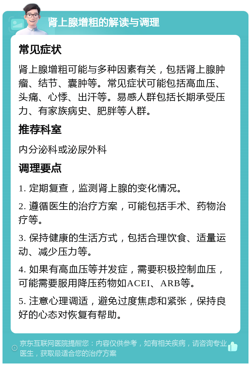 肾上腺增粗的解读与调理 常见症状 肾上腺增粗可能与多种因素有关，包括肾上腺肿瘤、结节、囊肿等。常见症状可能包括高血压、头痛、心悸、出汗等。易感人群包括长期承受压力、有家族病史、肥胖等人群。 推荐科室 内分泌科或泌尿外科 调理要点 1. 定期复查，监测肾上腺的变化情况。 2. 遵循医生的治疗方案，可能包括手术、药物治疗等。 3. 保持健康的生活方式，包括合理饮食、适量运动、减少压力等。 4. 如果有高血压等并发症，需要积极控制血压，可能需要服用降压药物如ACEI、ARB等。 5. 注意心理调适，避免过度焦虑和紧张，保持良好的心态对恢复有帮助。