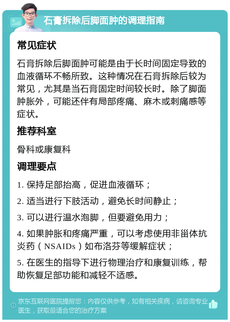 石膏拆除后脚面肿的调理指南 常见症状 石膏拆除后脚面肿可能是由于长时间固定导致的血液循环不畅所致。这种情况在石膏拆除后较为常见，尤其是当石膏固定时间较长时。除了脚面肿胀外，可能还伴有局部疼痛、麻木或刺痛感等症状。 推荐科室 骨科或康复科 调理要点 1. 保持足部抬高，促进血液循环； 2. 适当进行下肢活动，避免长时间静止； 3. 可以进行温水泡脚，但要避免用力； 4. 如果肿胀和疼痛严重，可以考虑使用非甾体抗炎药（NSAIDs）如布洛芬等缓解症状； 5. 在医生的指导下进行物理治疗和康复训练，帮助恢复足部功能和减轻不适感。