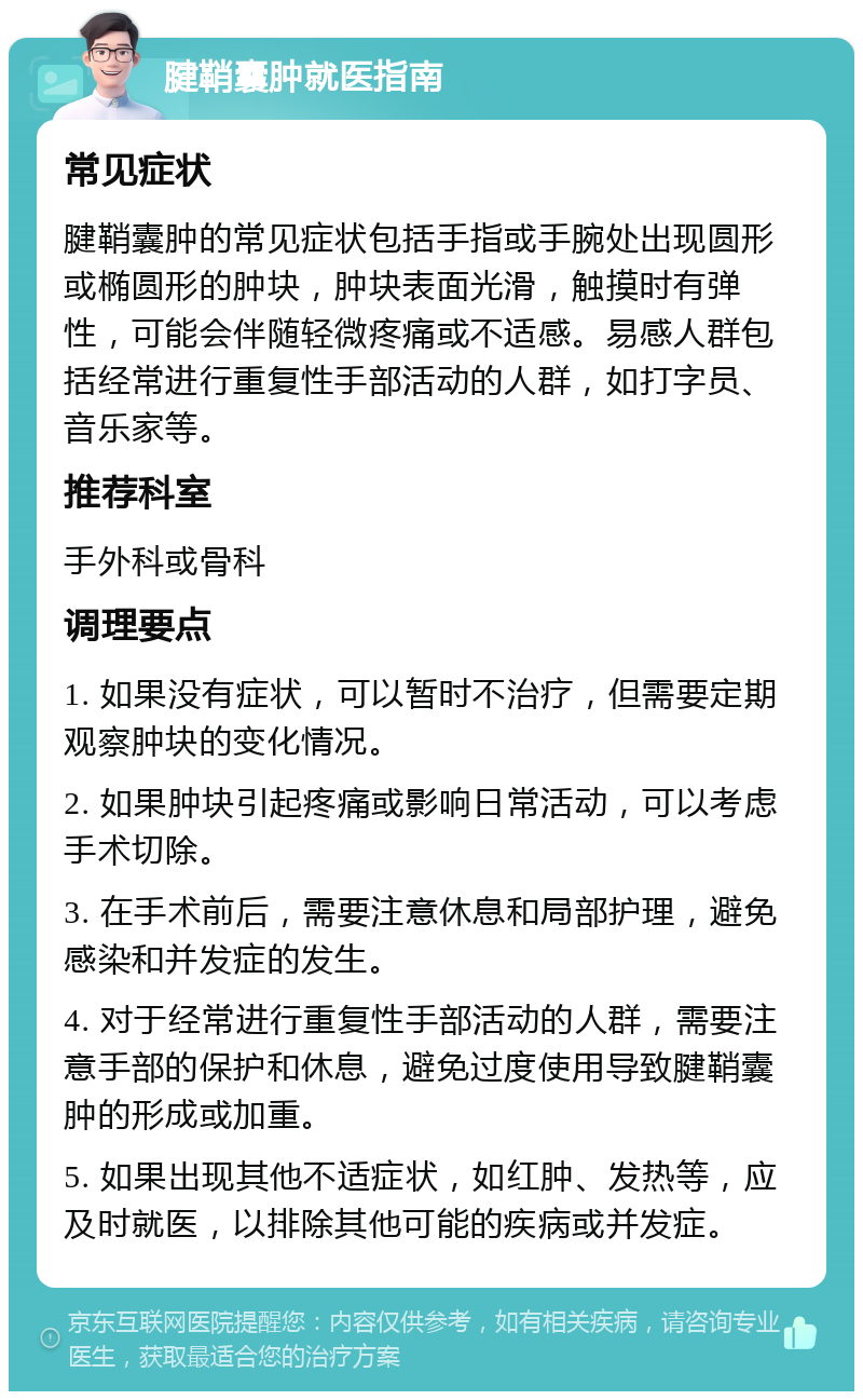 腱鞘囊肿就医指南 常见症状 腱鞘囊肿的常见症状包括手指或手腕处出现圆形或椭圆形的肿块，肿块表面光滑，触摸时有弹性，可能会伴随轻微疼痛或不适感。易感人群包括经常进行重复性手部活动的人群，如打字员、音乐家等。 推荐科室 手外科或骨科 调理要点 1. 如果没有症状，可以暂时不治疗，但需要定期观察肿块的变化情况。 2. 如果肿块引起疼痛或影响日常活动，可以考虑手术切除。 3. 在手术前后，需要注意休息和局部护理，避免感染和并发症的发生。 4. 对于经常进行重复性手部活动的人群，需要注意手部的保护和休息，避免过度使用导致腱鞘囊肿的形成或加重。 5. 如果出现其他不适症状，如红肿、发热等，应及时就医，以排除其他可能的疾病或并发症。