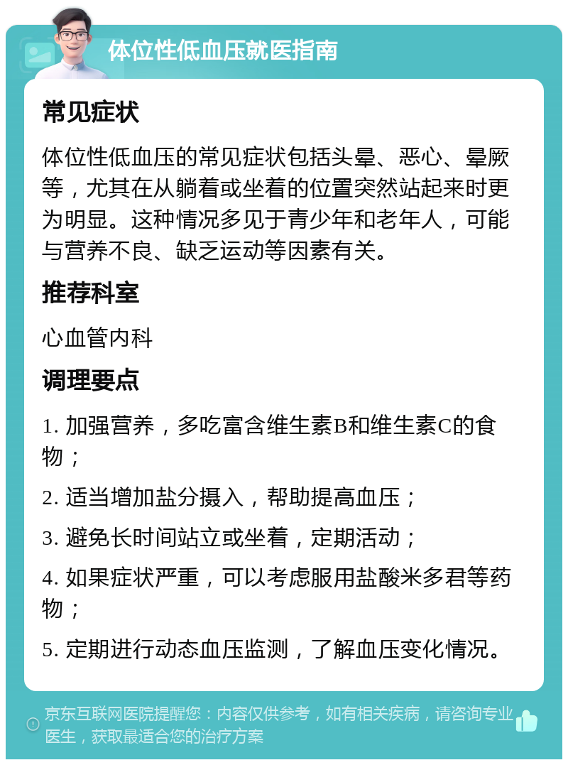 体位性低血压就医指南 常见症状 体位性低血压的常见症状包括头晕、恶心、晕厥等，尤其在从躺着或坐着的位置突然站起来时更为明显。这种情况多见于青少年和老年人，可能与营养不良、缺乏运动等因素有关。 推荐科室 心血管内科 调理要点 1. 加强营养，多吃富含维生素B和维生素C的食物； 2. 适当增加盐分摄入，帮助提高血压； 3. 避免长时间站立或坐着，定期活动； 4. 如果症状严重，可以考虑服用盐酸米多君等药物； 5. 定期进行动态血压监测，了解血压变化情况。