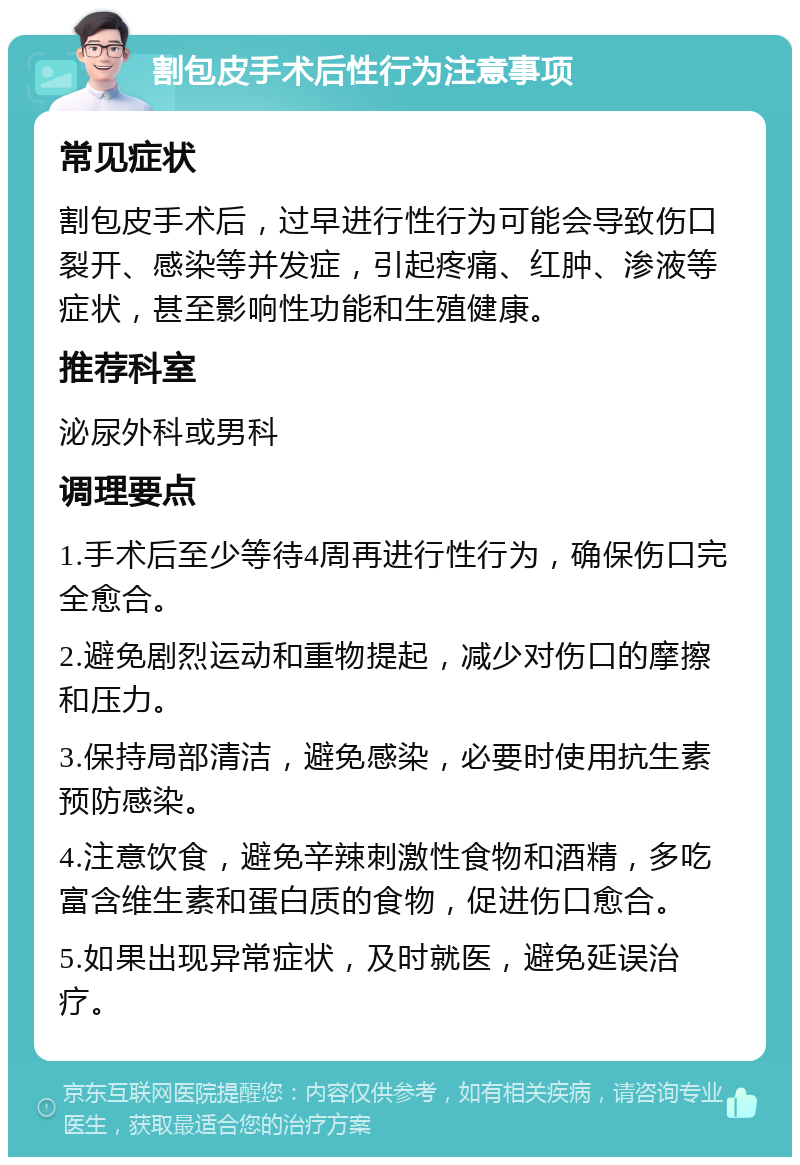 割包皮手术后性行为注意事项 常见症状 割包皮手术后，过早进行性行为可能会导致伤口裂开、感染等并发症，引起疼痛、红肿、渗液等症状，甚至影响性功能和生殖健康。 推荐科室 泌尿外科或男科 调理要点 1.手术后至少等待4周再进行性行为，确保伤口完全愈合。 2.避免剧烈运动和重物提起，减少对伤口的摩擦和压力。 3.保持局部清洁，避免感染，必要时使用抗生素预防感染。 4.注意饮食，避免辛辣刺激性食物和酒精，多吃富含维生素和蛋白质的食物，促进伤口愈合。 5.如果出现异常症状，及时就医，避免延误治疗。