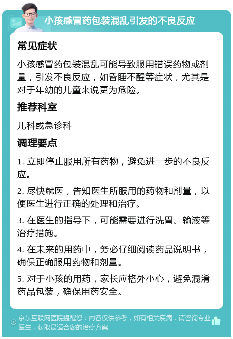 小孩感冒药包装混乱引发的不良反应 常见症状 小孩感冒药包装混乱可能导致服用错误药物或剂量，引发不良反应，如昏睡不醒等症状，尤其是对于年幼的儿童来说更为危险。 推荐科室 儿科或急诊科 调理要点 1. 立即停止服用所有药物，避免进一步的不良反应。 2. 尽快就医，告知医生所服用的药物和剂量，以便医生进行正确的处理和治疗。 3. 在医生的指导下，可能需要进行洗胃、输液等治疗措施。 4. 在未来的用药中，务必仔细阅读药品说明书，确保正确服用药物和剂量。 5. 对于小孩的用药，家长应格外小心，避免混淆药品包装，确保用药安全。