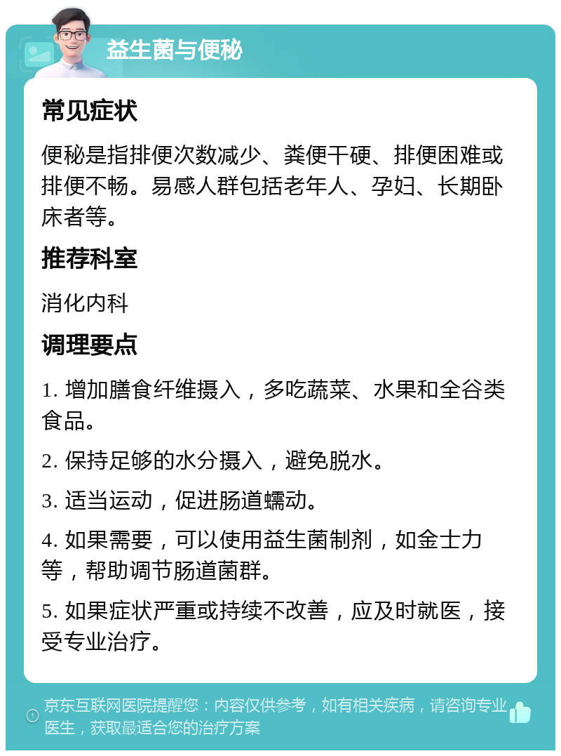 益生菌与便秘 常见症状 便秘是指排便次数减少、粪便干硬、排便困难或排便不畅。易感人群包括老年人、孕妇、长期卧床者等。 推荐科室 消化内科 调理要点 1. 增加膳食纤维摄入，多吃蔬菜、水果和全谷类食品。 2. 保持足够的水分摄入，避免脱水。 3. 适当运动，促进肠道蠕动。 4. 如果需要，可以使用益生菌制剂，如金士力等，帮助调节肠道菌群。 5. 如果症状严重或持续不改善，应及时就医，接受专业治疗。