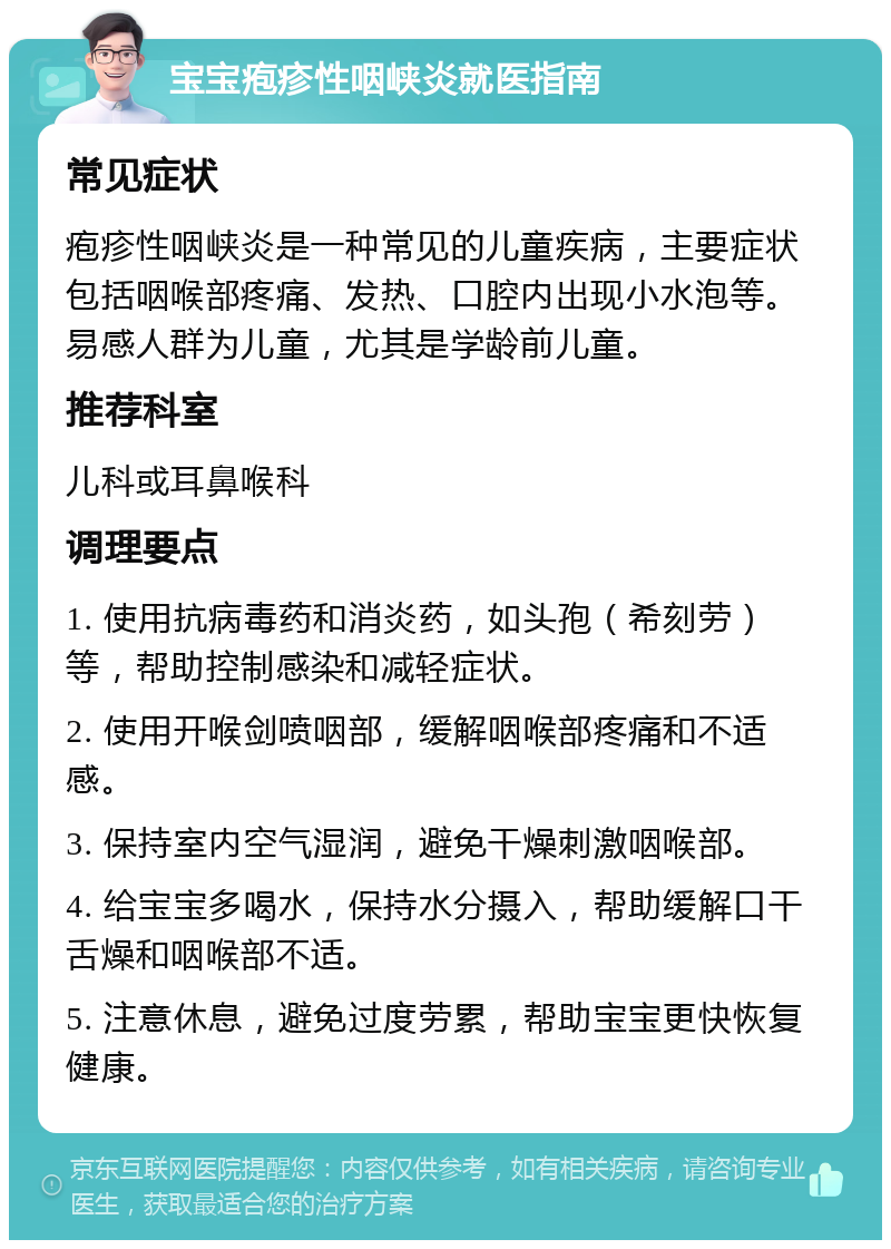 宝宝疱疹性咽峡炎就医指南 常见症状 疱疹性咽峡炎是一种常见的儿童疾病，主要症状包括咽喉部疼痛、发热、口腔内出现小水泡等。易感人群为儿童，尤其是学龄前儿童。 推荐科室 儿科或耳鼻喉科 调理要点 1. 使用抗病毒药和消炎药，如头孢（希刻劳）等，帮助控制感染和减轻症状。 2. 使用开喉剑喷咽部，缓解咽喉部疼痛和不适感。 3. 保持室内空气湿润，避免干燥刺激咽喉部。 4. 给宝宝多喝水，保持水分摄入，帮助缓解口干舌燥和咽喉部不适。 5. 注意休息，避免过度劳累，帮助宝宝更快恢复健康。