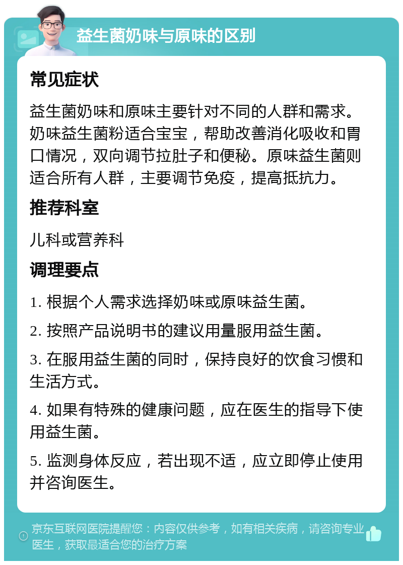 益生菌奶味与原味的区别 常见症状 益生菌奶味和原味主要针对不同的人群和需求。奶味益生菌粉适合宝宝，帮助改善消化吸收和胃口情况，双向调节拉肚子和便秘。原味益生菌则适合所有人群，主要调节免疫，提高抵抗力。 推荐科室 儿科或营养科 调理要点 1. 根据个人需求选择奶味或原味益生菌。 2. 按照产品说明书的建议用量服用益生菌。 3. 在服用益生菌的同时，保持良好的饮食习惯和生活方式。 4. 如果有特殊的健康问题，应在医生的指导下使用益生菌。 5. 监测身体反应，若出现不适，应立即停止使用并咨询医生。