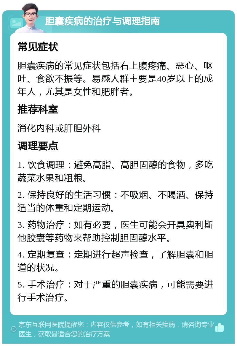 胆囊疾病的治疗与调理指南 常见症状 胆囊疾病的常见症状包括右上腹疼痛、恶心、呕吐、食欲不振等。易感人群主要是40岁以上的成年人，尤其是女性和肥胖者。 推荐科室 消化内科或肝胆外科 调理要点 1. 饮食调理：避免高脂、高胆固醇的食物，多吃蔬菜水果和粗粮。 2. 保持良好的生活习惯：不吸烟、不喝酒、保持适当的体重和定期运动。 3. 药物治疗：如有必要，医生可能会开具奥利斯他胶囊等药物来帮助控制胆固醇水平。 4. 定期复查：定期进行超声检查，了解胆囊和胆道的状况。 5. 手术治疗：对于严重的胆囊疾病，可能需要进行手术治疗。