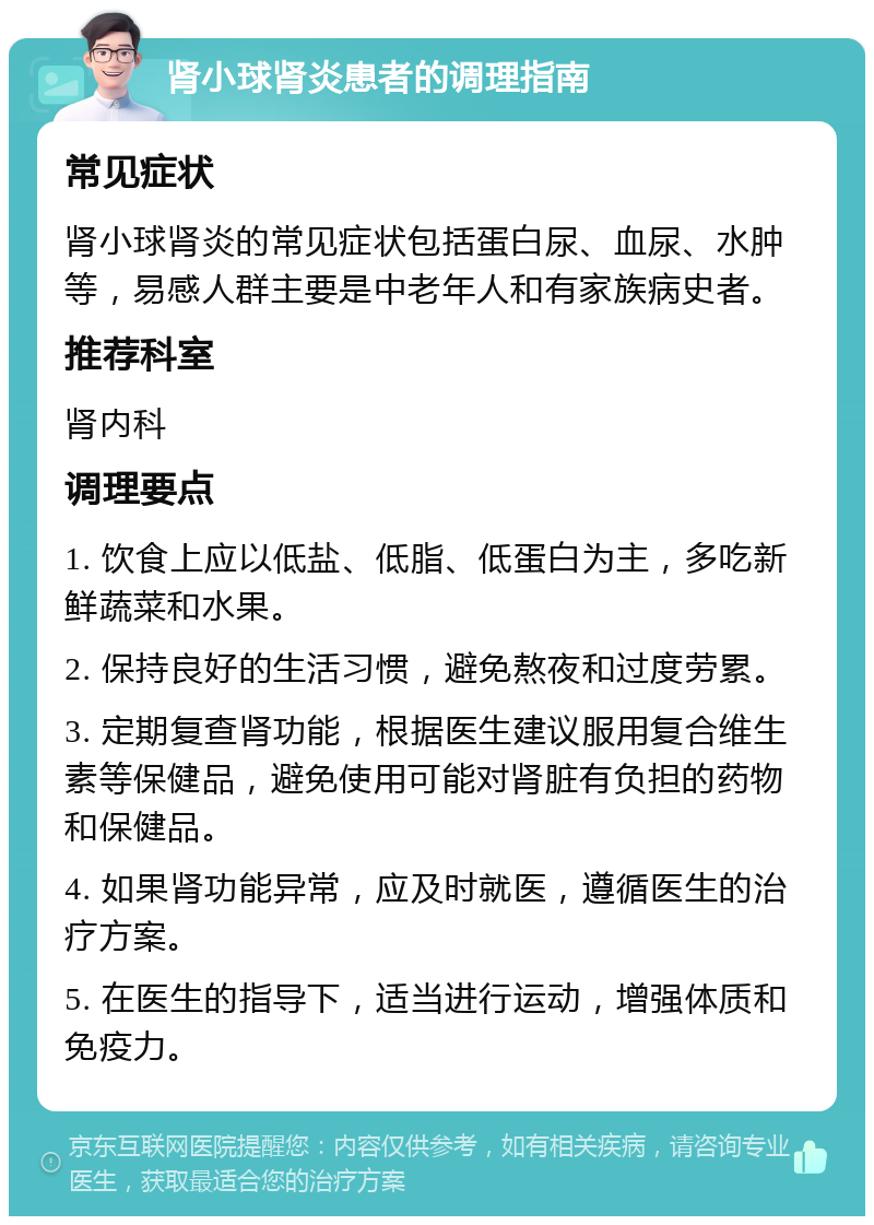 肾小球肾炎患者的调理指南 常见症状 肾小球肾炎的常见症状包括蛋白尿、血尿、水肿等，易感人群主要是中老年人和有家族病史者。 推荐科室 肾内科 调理要点 1. 饮食上应以低盐、低脂、低蛋白为主，多吃新鲜蔬菜和水果。 2. 保持良好的生活习惯，避免熬夜和过度劳累。 3. 定期复查肾功能，根据医生建议服用复合维生素等保健品，避免使用可能对肾脏有负担的药物和保健品。 4. 如果肾功能异常，应及时就医，遵循医生的治疗方案。 5. 在医生的指导下，适当进行运动，增强体质和免疫力。