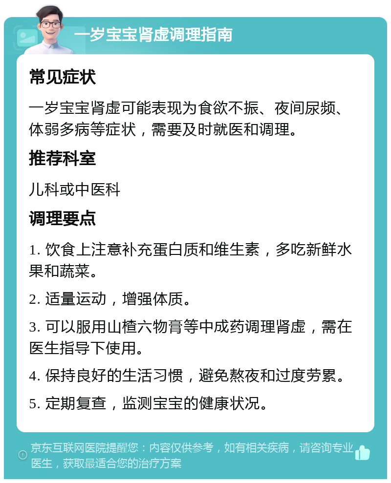 一岁宝宝肾虚调理指南 常见症状 一岁宝宝肾虚可能表现为食欲不振、夜间尿频、体弱多病等症状，需要及时就医和调理。 推荐科室 儿科或中医科 调理要点 1. 饮食上注意补充蛋白质和维生素，多吃新鲜水果和蔬菜。 2. 适量运动，增强体质。 3. 可以服用山楂六物膏等中成药调理肾虚，需在医生指导下使用。 4. 保持良好的生活习惯，避免熬夜和过度劳累。 5. 定期复查，监测宝宝的健康状况。