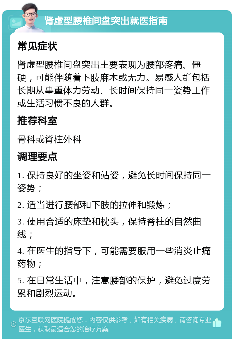 肾虚型腰椎间盘突出就医指南 常见症状 肾虚型腰椎间盘突出主要表现为腰部疼痛、僵硬，可能伴随着下肢麻木或无力。易感人群包括长期从事重体力劳动、长时间保持同一姿势工作或生活习惯不良的人群。 推荐科室 骨科或脊柱外科 调理要点 1. 保持良好的坐姿和站姿，避免长时间保持同一姿势； 2. 适当进行腰部和下肢的拉伸和锻炼； 3. 使用合适的床垫和枕头，保持脊柱的自然曲线； 4. 在医生的指导下，可能需要服用一些消炎止痛药物； 5. 在日常生活中，注意腰部的保护，避免过度劳累和剧烈运动。