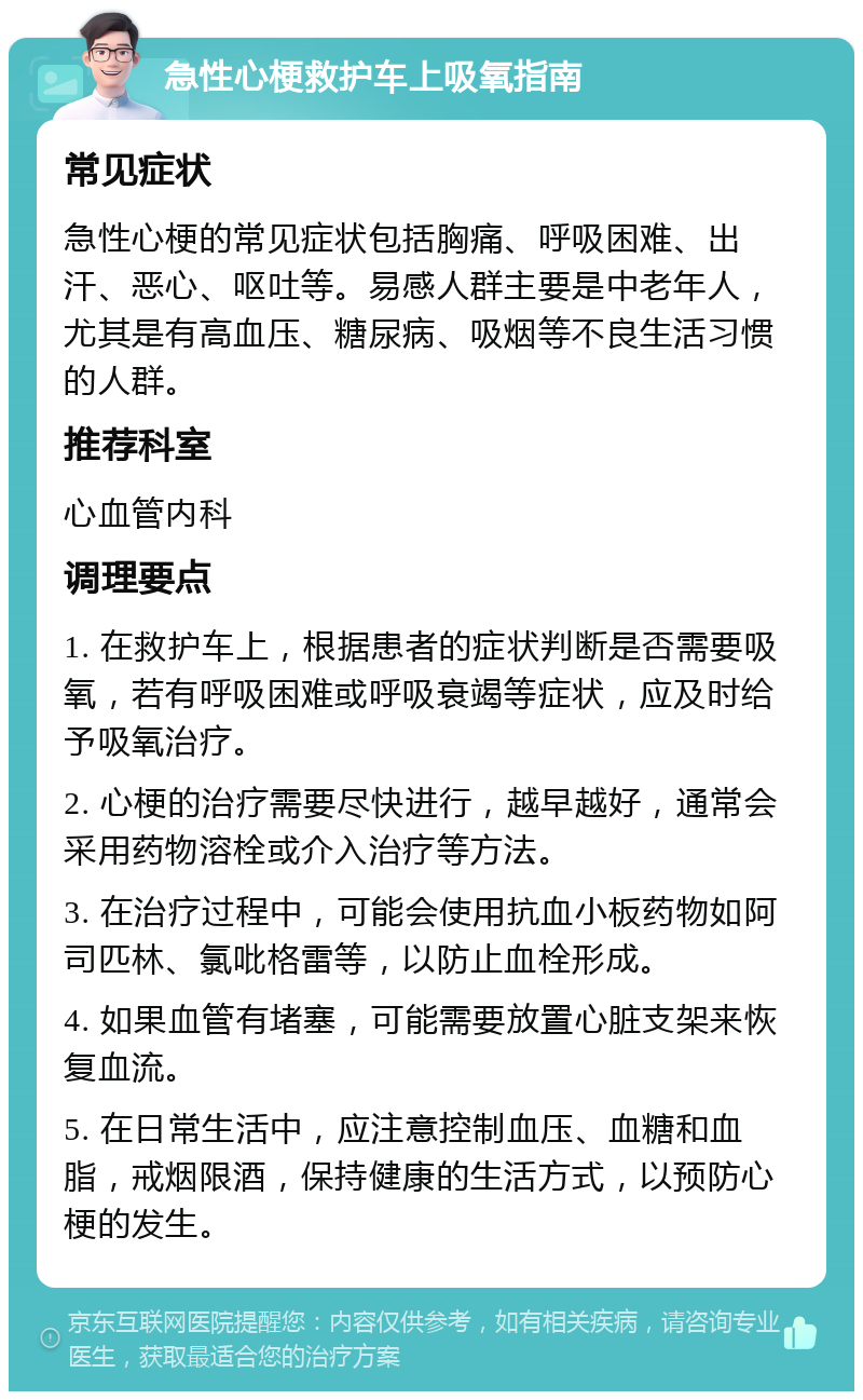 急性心梗救护车上吸氧指南 常见症状 急性心梗的常见症状包括胸痛、呼吸困难、出汗、恶心、呕吐等。易感人群主要是中老年人，尤其是有高血压、糖尿病、吸烟等不良生活习惯的人群。 推荐科室 心血管内科 调理要点 1. 在救护车上，根据患者的症状判断是否需要吸氧，若有呼吸困难或呼吸衰竭等症状，应及时给予吸氧治疗。 2. 心梗的治疗需要尽快进行，越早越好，通常会采用药物溶栓或介入治疗等方法。 3. 在治疗过程中，可能会使用抗血小板药物如阿司匹林、氯吡格雷等，以防止血栓形成。 4. 如果血管有堵塞，可能需要放置心脏支架来恢复血流。 5. 在日常生活中，应注意控制血压、血糖和血脂，戒烟限酒，保持健康的生活方式，以预防心梗的发生。