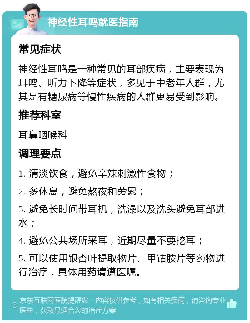 神经性耳鸣就医指南 常见症状 神经性耳鸣是一种常见的耳部疾病，主要表现为耳鸣、听力下降等症状，多见于中老年人群，尤其是有糖尿病等慢性疾病的人群更易受到影响。 推荐科室 耳鼻咽喉科 调理要点 1. 清淡饮食，避免辛辣刺激性食物； 2. 多休息，避免熬夜和劳累； 3. 避免长时间带耳机，洗澡以及洗头避免耳部进水； 4. 避免公共场所采耳，近期尽量不要挖耳； 5. 可以使用银杏叶提取物片、甲钴胺片等药物进行治疗，具体用药请遵医嘱。