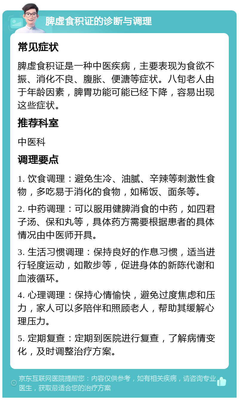 脾虚食积证的诊断与调理 常见症状 脾虚食积证是一种中医疾病，主要表现为食欲不振、消化不良、腹胀、便溏等症状。八旬老人由于年龄因素，脾胃功能可能已经下降，容易出现这些症状。 推荐科室 中医科 调理要点 1. 饮食调理：避免生冷、油腻、辛辣等刺激性食物，多吃易于消化的食物，如稀饭、面条等。 2. 中药调理：可以服用健脾消食的中药，如四君子汤、保和丸等，具体药方需要根据患者的具体情况由中医师开具。 3. 生活习惯调理：保持良好的作息习惯，适当进行轻度运动，如散步等，促进身体的新陈代谢和血液循环。 4. 心理调理：保持心情愉快，避免过度焦虑和压力，家人可以多陪伴和照顾老人，帮助其缓解心理压力。 5. 定期复查：定期到医院进行复查，了解病情变化，及时调整治疗方案。