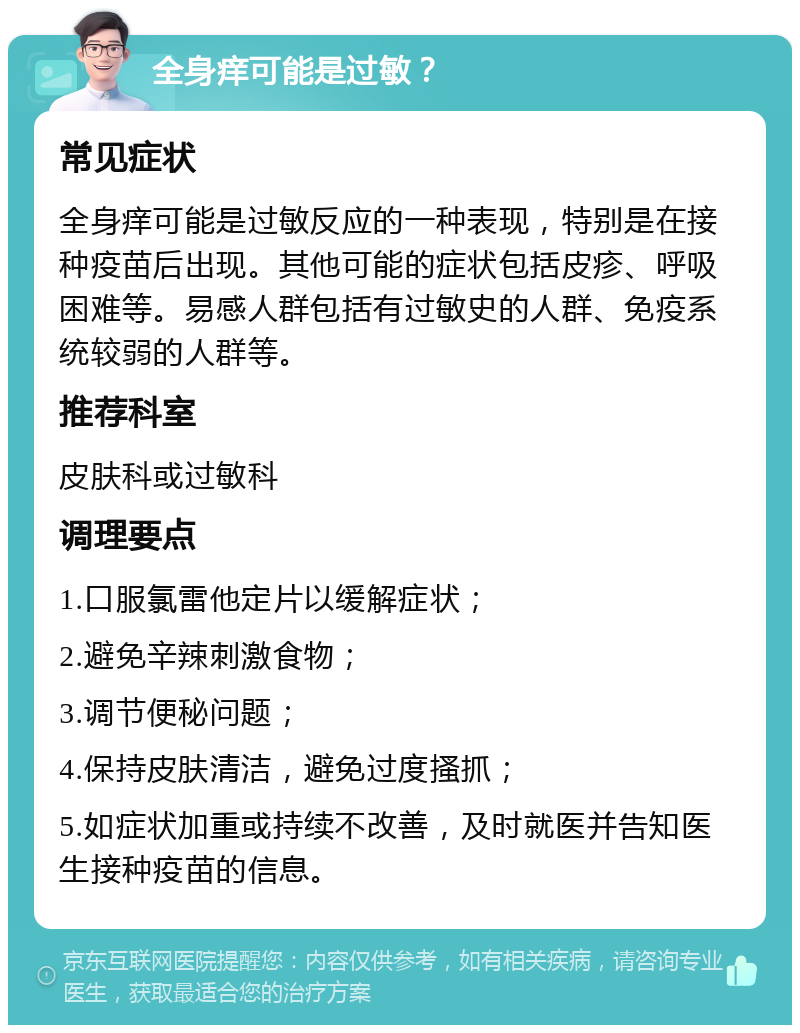 全身痒可能是过敏？ 常见症状 全身痒可能是过敏反应的一种表现，特别是在接种疫苗后出现。其他可能的症状包括皮疹、呼吸困难等。易感人群包括有过敏史的人群、免疫系统较弱的人群等。 推荐科室 皮肤科或过敏科 调理要点 1.口服氯雷他定片以缓解症状； 2.避免辛辣刺激食物； 3.调节便秘问题； 4.保持皮肤清洁，避免过度搔抓； 5.如症状加重或持续不改善，及时就医并告知医生接种疫苗的信息。