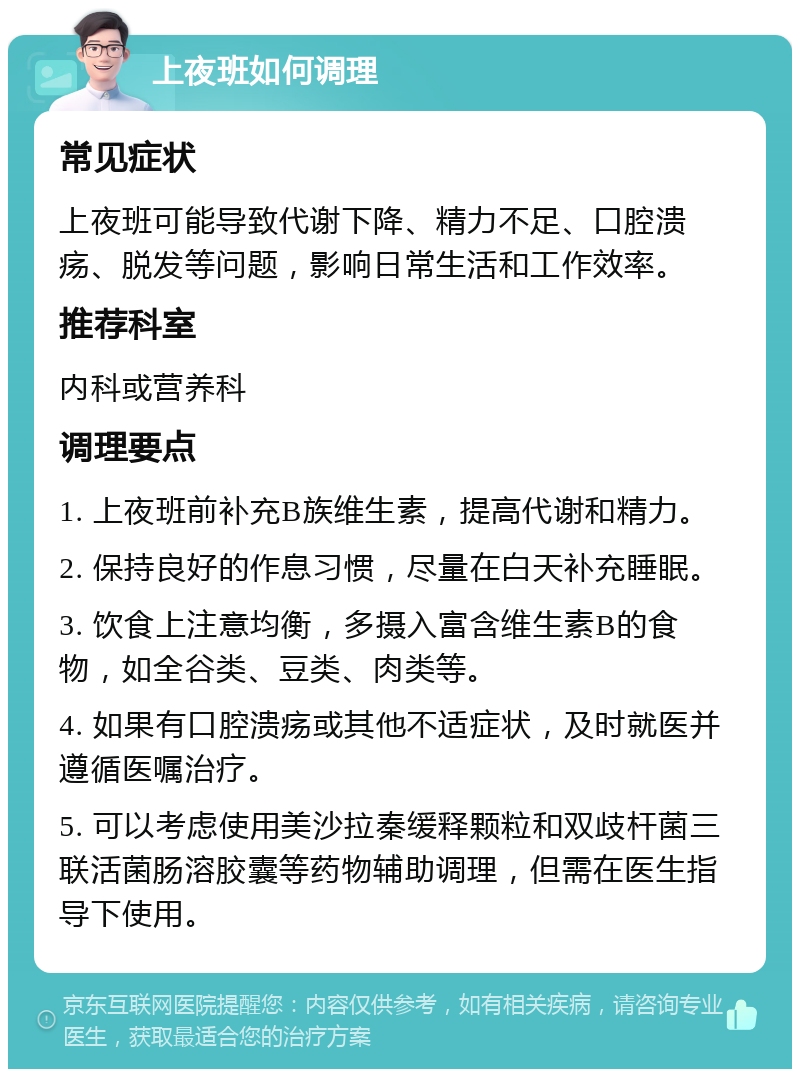 上夜班如何调理 常见症状 上夜班可能导致代谢下降、精力不足、口腔溃疡、脱发等问题，影响日常生活和工作效率。 推荐科室 内科或营养科 调理要点 1. 上夜班前补充B族维生素，提高代谢和精力。 2. 保持良好的作息习惯，尽量在白天补充睡眠。 3. 饮食上注意均衡，多摄入富含维生素B的食物，如全谷类、豆类、肉类等。 4. 如果有口腔溃疡或其他不适症状，及时就医并遵循医嘱治疗。 5. 可以考虑使用美沙拉秦缓释颗粒和双歧杆菌三联活菌肠溶胶囊等药物辅助调理，但需在医生指导下使用。