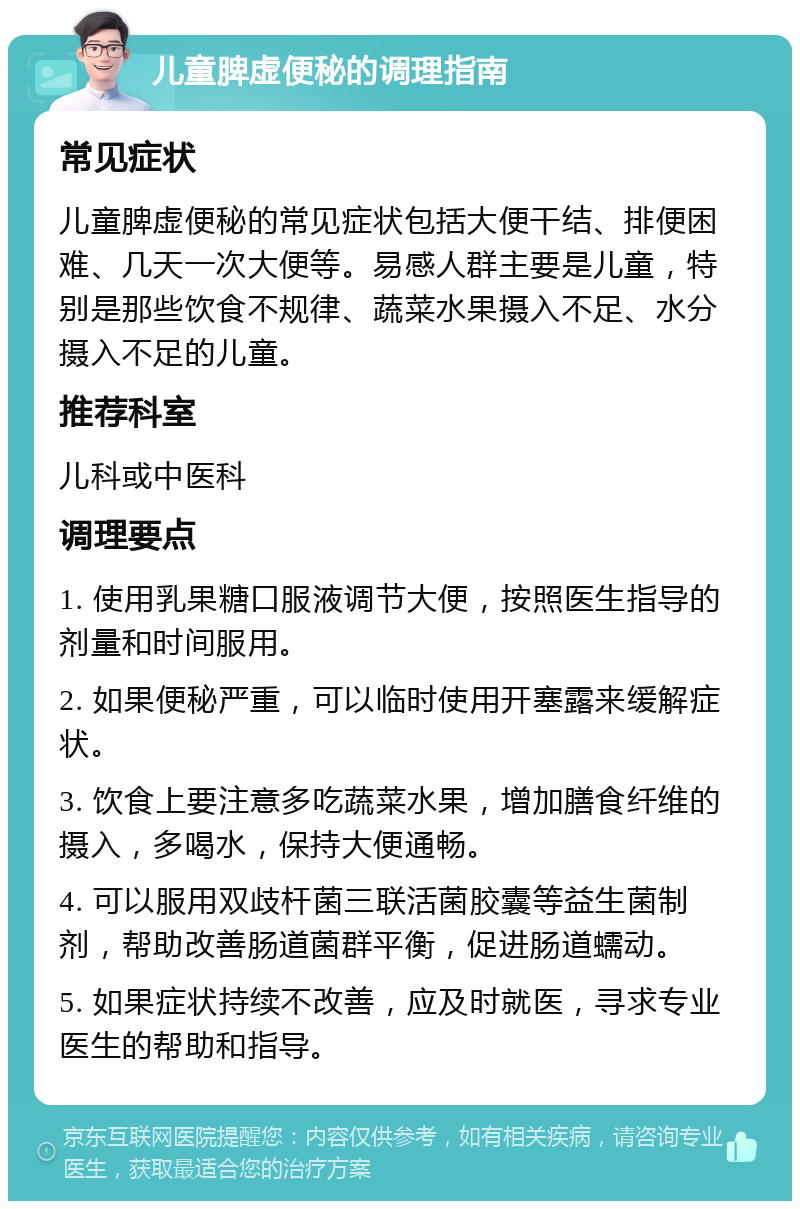 儿童脾虚便秘的调理指南 常见症状 儿童脾虚便秘的常见症状包括大便干结、排便困难、几天一次大便等。易感人群主要是儿童，特别是那些饮食不规律、蔬菜水果摄入不足、水分摄入不足的儿童。 推荐科室 儿科或中医科 调理要点 1. 使用乳果糖口服液调节大便，按照医生指导的剂量和时间服用。 2. 如果便秘严重，可以临时使用开塞露来缓解症状。 3. 饮食上要注意多吃蔬菜水果，增加膳食纤维的摄入，多喝水，保持大便通畅。 4. 可以服用双歧杆菌三联活菌胶囊等益生菌制剂，帮助改善肠道菌群平衡，促进肠道蠕动。 5. 如果症状持续不改善，应及时就医，寻求专业医生的帮助和指导。