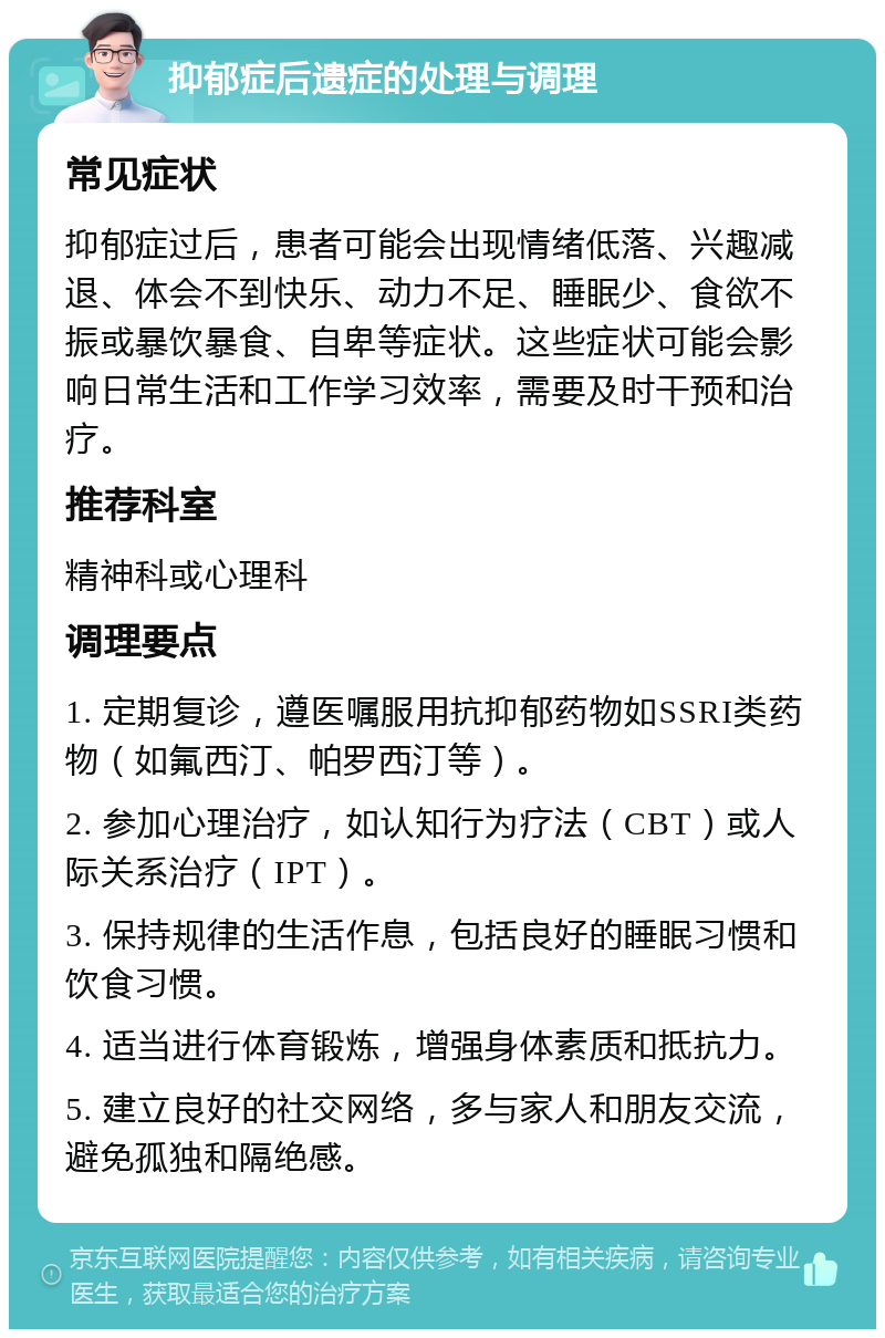 抑郁症后遗症的处理与调理 常见症状 抑郁症过后，患者可能会出现情绪低落、兴趣减退、体会不到快乐、动力不足、睡眠少、食欲不振或暴饮暴食、自卑等症状。这些症状可能会影响日常生活和工作学习效率，需要及时干预和治疗。 推荐科室 精神科或心理科 调理要点 1. 定期复诊，遵医嘱服用抗抑郁药物如SSRI类药物（如氟西汀、帕罗西汀等）。 2. 参加心理治疗，如认知行为疗法（CBT）或人际关系治疗（IPT）。 3. 保持规律的生活作息，包括良好的睡眠习惯和饮食习惯。 4. 适当进行体育锻炼，增强身体素质和抵抗力。 5. 建立良好的社交网络，多与家人和朋友交流，避免孤独和隔绝感。