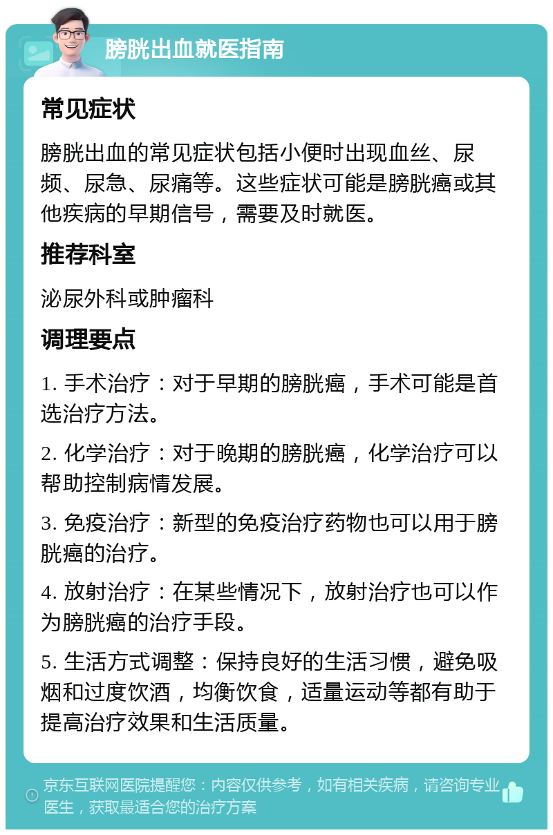 膀胱出血就医指南 常见症状 膀胱出血的常见症状包括小便时出现血丝、尿频、尿急、尿痛等。这些症状可能是膀胱癌或其他疾病的早期信号，需要及时就医。 推荐科室 泌尿外科或肿瘤科 调理要点 1. 手术治疗：对于早期的膀胱癌，手术可能是首选治疗方法。 2. 化学治疗：对于晚期的膀胱癌，化学治疗可以帮助控制病情发展。 3. 免疫治疗：新型的免疫治疗药物也可以用于膀胱癌的治疗。 4. 放射治疗：在某些情况下，放射治疗也可以作为膀胱癌的治疗手段。 5. 生活方式调整：保持良好的生活习惯，避免吸烟和过度饮酒，均衡饮食，适量运动等都有助于提高治疗效果和生活质量。