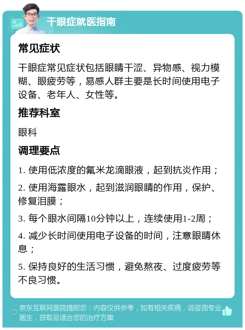 干眼症就医指南 常见症状 干眼症常见症状包括眼睛干涩、异物感、视力模糊、眼疲劳等，易感人群主要是长时间使用电子设备、老年人、女性等。 推荐科室 眼科 调理要点 1. 使用低浓度的氟米龙滴眼液，起到抗炎作用； 2. 使用海露眼水，起到滋润眼睛的作用，保护、修复泪膜； 3. 每个眼水间隔10分钟以上，连续使用1-2周； 4. 减少长时间使用电子设备的时间，注意眼睛休息； 5. 保持良好的生活习惯，避免熬夜、过度疲劳等不良习惯。