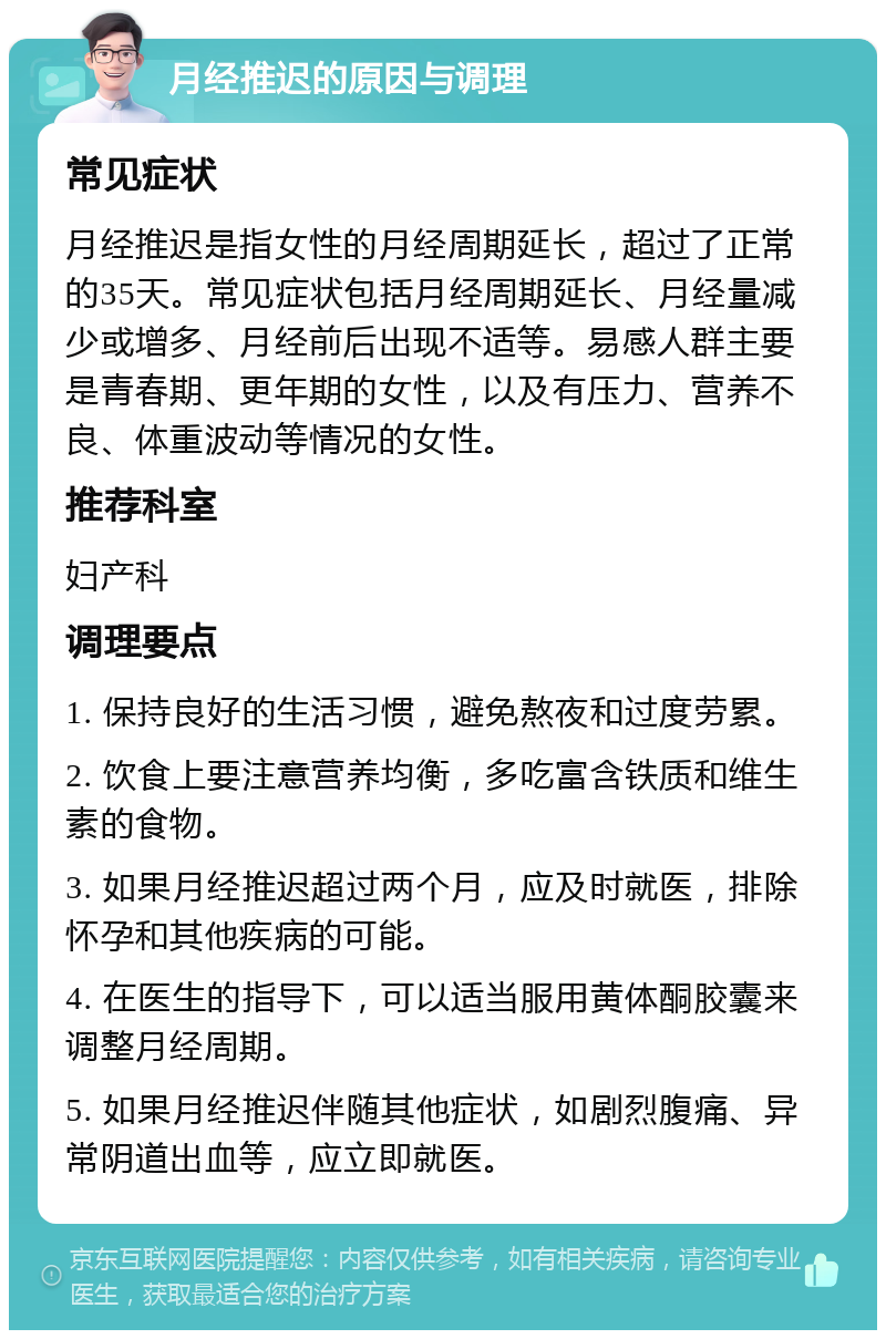 月经推迟的原因与调理 常见症状 月经推迟是指女性的月经周期延长，超过了正常的35天。常见症状包括月经周期延长、月经量减少或增多、月经前后出现不适等。易感人群主要是青春期、更年期的女性，以及有压力、营养不良、体重波动等情况的女性。 推荐科室 妇产科 调理要点 1. 保持良好的生活习惯，避免熬夜和过度劳累。 2. 饮食上要注意营养均衡，多吃富含铁质和维生素的食物。 3. 如果月经推迟超过两个月，应及时就医，排除怀孕和其他疾病的可能。 4. 在医生的指导下，可以适当服用黄体酮胶囊来调整月经周期。 5. 如果月经推迟伴随其他症状，如剧烈腹痛、异常阴道出血等，应立即就医。