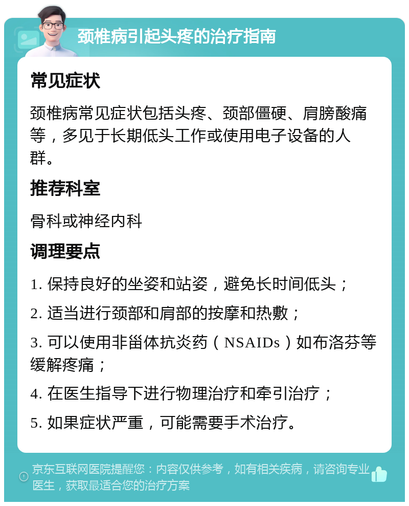 颈椎病引起头疼的治疗指南 常见症状 颈椎病常见症状包括头疼、颈部僵硬、肩膀酸痛等，多见于长期低头工作或使用电子设备的人群。 推荐科室 骨科或神经内科 调理要点 1. 保持良好的坐姿和站姿，避免长时间低头； 2. 适当进行颈部和肩部的按摩和热敷； 3. 可以使用非甾体抗炎药（NSAIDs）如布洛芬等缓解疼痛； 4. 在医生指导下进行物理治疗和牵引治疗； 5. 如果症状严重，可能需要手术治疗。