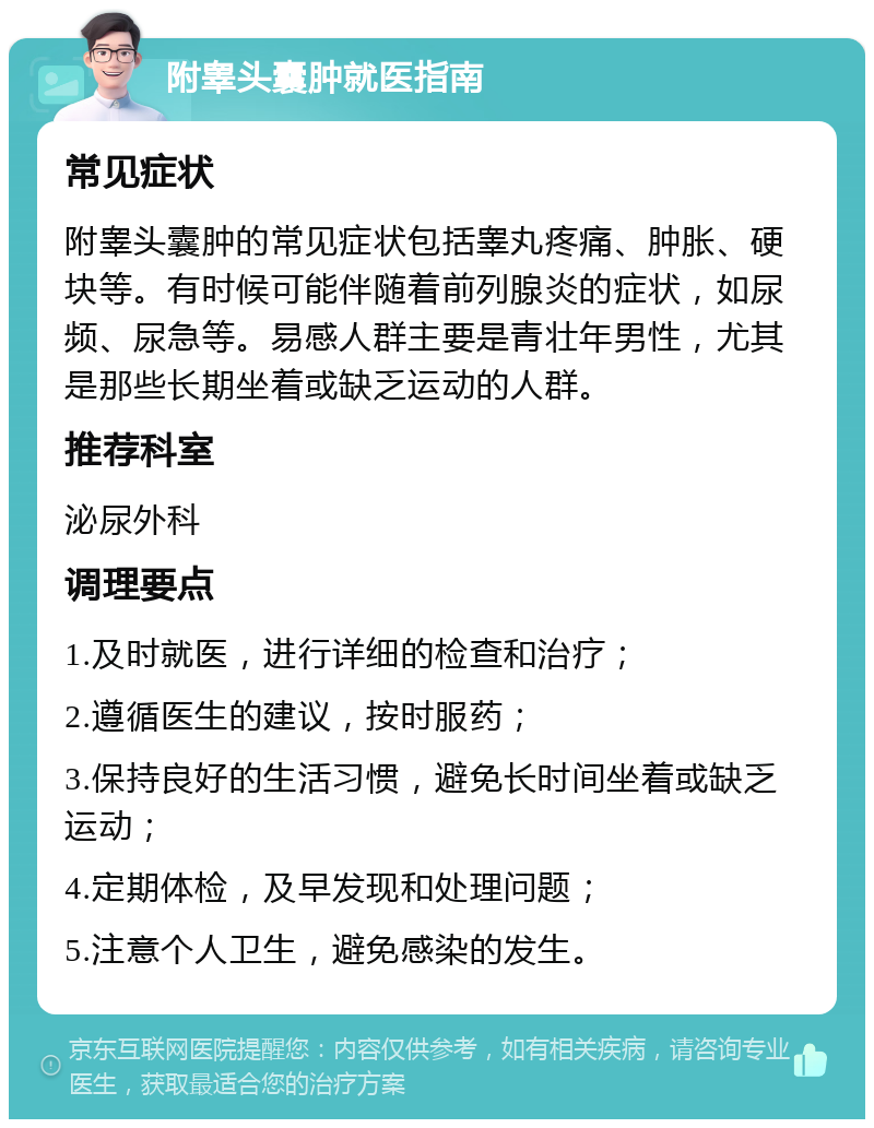 附睾头囊肿就医指南 常见症状 附睾头囊肿的常见症状包括睾丸疼痛、肿胀、硬块等。有时候可能伴随着前列腺炎的症状，如尿频、尿急等。易感人群主要是青壮年男性，尤其是那些长期坐着或缺乏运动的人群。 推荐科室 泌尿外科 调理要点 1.及时就医，进行详细的检查和治疗； 2.遵循医生的建议，按时服药； 3.保持良好的生活习惯，避免长时间坐着或缺乏运动； 4.定期体检，及早发现和处理问题； 5.注意个人卫生，避免感染的发生。