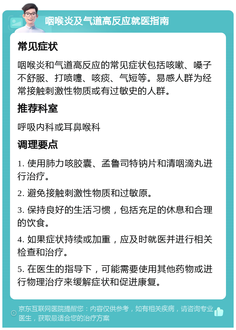 咽喉炎及气道高反应就医指南 常见症状 咽喉炎和气道高反应的常见症状包括咳嗽、嗓子不舒服、打喷嚏、咳痰、气短等。易感人群为经常接触刺激性物质或有过敏史的人群。 推荐科室 呼吸内科或耳鼻喉科 调理要点 1. 使用肺力咳胶囊、孟鲁司特钠片和清咽滴丸进行治疗。 2. 避免接触刺激性物质和过敏原。 3. 保持良好的生活习惯，包括充足的休息和合理的饮食。 4. 如果症状持续或加重，应及时就医并进行相关检查和治疗。 5. 在医生的指导下，可能需要使用其他药物或进行物理治疗来缓解症状和促进康复。