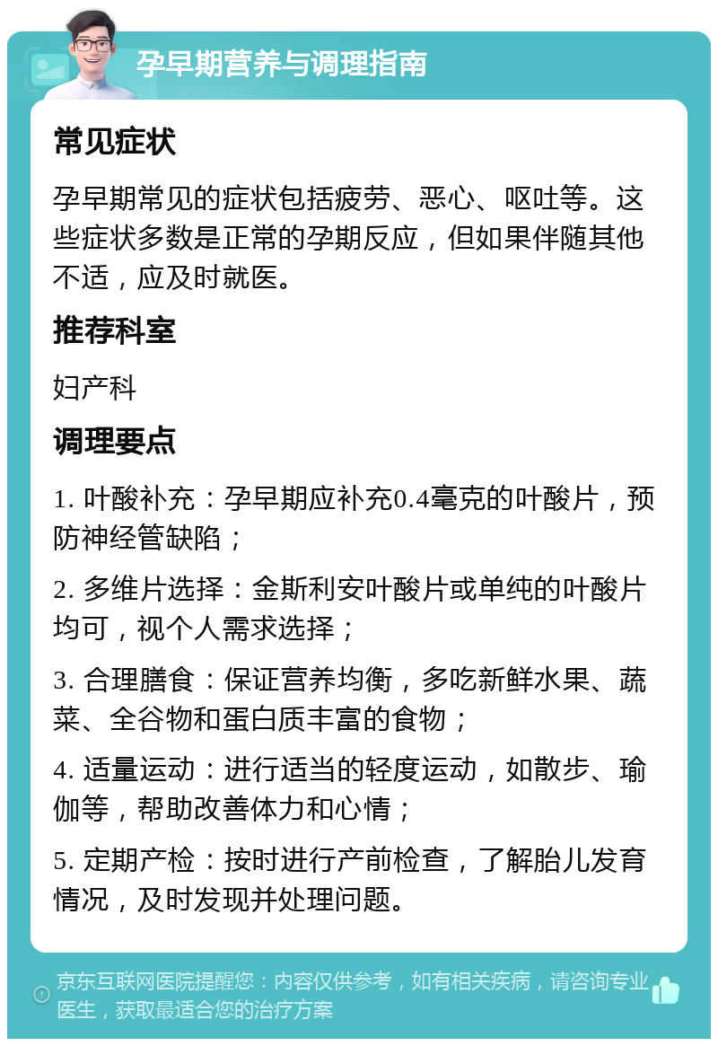 孕早期营养与调理指南 常见症状 孕早期常见的症状包括疲劳、恶心、呕吐等。这些症状多数是正常的孕期反应，但如果伴随其他不适，应及时就医。 推荐科室 妇产科 调理要点 1. 叶酸补充：孕早期应补充0.4毫克的叶酸片，预防神经管缺陷； 2. 多维片选择：金斯利安叶酸片或单纯的叶酸片均可，视个人需求选择； 3. 合理膳食：保证营养均衡，多吃新鲜水果、蔬菜、全谷物和蛋白质丰富的食物； 4. 适量运动：进行适当的轻度运动，如散步、瑜伽等，帮助改善体力和心情； 5. 定期产检：按时进行产前检查，了解胎儿发育情况，及时发现并处理问题。