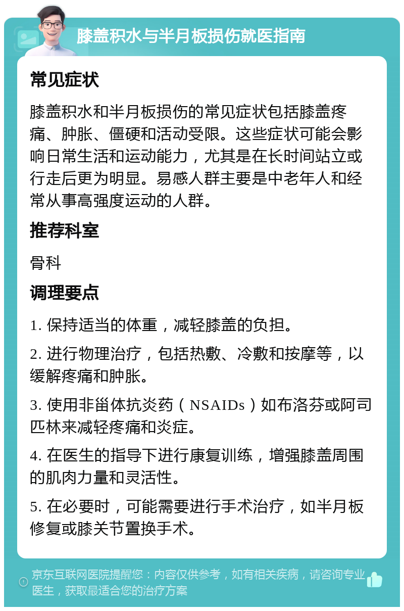 膝盖积水与半月板损伤就医指南 常见症状 膝盖积水和半月板损伤的常见症状包括膝盖疼痛、肿胀、僵硬和活动受限。这些症状可能会影响日常生活和运动能力，尤其是在长时间站立或行走后更为明显。易感人群主要是中老年人和经常从事高强度运动的人群。 推荐科室 骨科 调理要点 1. 保持适当的体重，减轻膝盖的负担。 2. 进行物理治疗，包括热敷、冷敷和按摩等，以缓解疼痛和肿胀。 3. 使用非甾体抗炎药（NSAIDs）如布洛芬或阿司匹林来减轻疼痛和炎症。 4. 在医生的指导下进行康复训练，增强膝盖周围的肌肉力量和灵活性。 5. 在必要时，可能需要进行手术治疗，如半月板修复或膝关节置换手术。