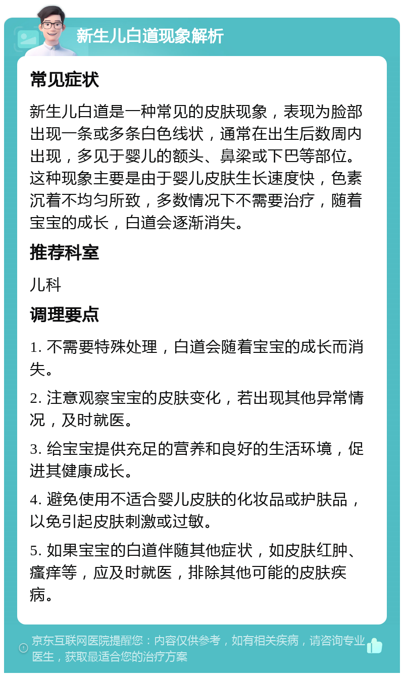 新生儿白道现象解析 常见症状 新生儿白道是一种常见的皮肤现象，表现为脸部出现一条或多条白色线状，通常在出生后数周内出现，多见于婴儿的额头、鼻梁或下巴等部位。这种现象主要是由于婴儿皮肤生长速度快，色素沉着不均匀所致，多数情况下不需要治疗，随着宝宝的成长，白道会逐渐消失。 推荐科室 儿科 调理要点 1. 不需要特殊处理，白道会随着宝宝的成长而消失。 2. 注意观察宝宝的皮肤变化，若出现其他异常情况，及时就医。 3. 给宝宝提供充足的营养和良好的生活环境，促进其健康成长。 4. 避免使用不适合婴儿皮肤的化妆品或护肤品，以免引起皮肤刺激或过敏。 5. 如果宝宝的白道伴随其他症状，如皮肤红肿、瘙痒等，应及时就医，排除其他可能的皮肤疾病。